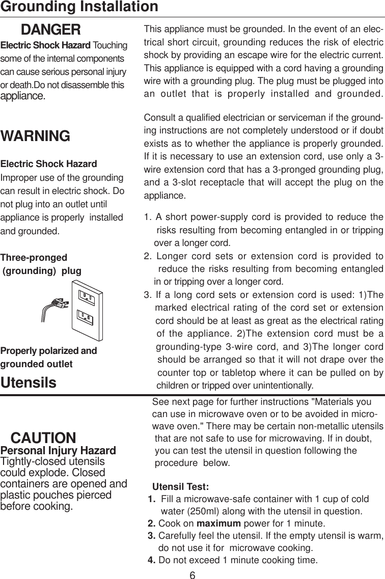       DANGERElectric Shock Hazard Touchingsome of the internal componentscan cause serious personal injuryor death.Do not disassemble thisappliance.WARNINGElectric Shock HazardImproper use of the groundingcan result in electric shock. Donot plug into an outlet untilappliance is properly  installedand grounded.Three-pronged (grounding)  plugGrounding InstallationProperly polarized andgrounded outletThis appliance must be grounded. In the event of an elec-trical short circuit, grounding reduces the risk of electricshock by providing an escape wire for the electric current.This appliance is equipped with a cord having a groundingwire with a grounding plug. The plug must be plugged intoan outlet that is properly installed and grounded.Consult a qualified electrician or serviceman if the ground-ing instructions are not completely understood or if doubtexists as to whether the appliance is properly grounded.If it is necessary to use an extension cord, use only a 3-wire extension cord that has a 3-pronged grounding plug,and a 3-slot receptacle that will accept the plug on theappliance.1. A short power-supply cord is provided to reduce the    risks resulting from becoming entangled in or tripping    over a longer cord.2. Longer cord sets or extension cord is provided to    reduce the risks resulting from becoming entangled    in or tripping over a longer cord.3. If a long cord sets or extension cord is used: 1)The   marked electrical rating of the cord set or extension    cord should be at least as great as the electrical rating   of the appliance. 2)The extension cord must be a   grounding-type 3-wire cord, and 3)The longer cord    should be arranged so that it will not drape over the    counter top or tabletop where it can be pulled on by     children or tripped over unintentionally.   CAUTIONPersonal Injury HazardTightly-closed utensilscould explode. Closedcontainers are opened andplastic pouches piercedbefore cooking.UtensilsSee next page for further instructions &quot;Materials youcan use in microwave oven or to be avoided in micro-wave oven.&quot; There may be certain non-metallic utensils that are not safe to use for microwaving. If in doubt, you can test the utensil in question following the procedure  below.Utensil Test:       1.  Fill a microwave-safe container with 1 cup of cold            water (250ml) along with the utensil in question.       2. Cook on maximum power for 1 minute.       3. Carefully feel the utensil. If the empty utensil is warm,           do not use it for  microwave cooking.       4. Do not exceed 1 minute cooking time.6