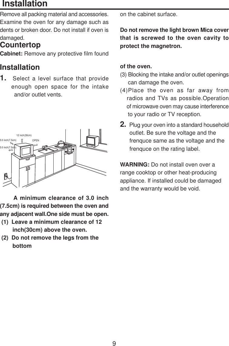  InstallationRemove all packing material and accessories.Examine the oven for any damage such asdents or broken door. Do not install if oven isdamaged.CountertopCabinet: Remove any protective film foundon the cabinet surface.Do not remove the light brown Mica coverthat is screwed to the oven cavity toprotect the magnetron.Installation1.  Select a level surface that provide    enough open space for the intake         and/or outlet vents.      A minimum clearance of 3.0 inch(7.5cm) is required between the oven andany adjacent wall.One side must be open. (1)  Leave a minimum clearance of 12        inch(30cm) above the oven. (2)  Do not remove the legs from the        bottomof the oven.(3) Blocking the intake and/or outlet openings     can damage the oven.(4)Place the oven as far away from   radios and TVs as possible.Operation     of microwave oven may cause interference     to your radio or TV reception.2.  Plug your oven into a standard household      outlet. Be sure the voltage and the      frenquce same as the voltage and the      frenquce on the rating label.WARNING: Do not install oven over arange cooktop or other heat-producingappliance. If installed could be damagedand the warranty would be void.93.0 inch(7.5cm)3.0 inch(7.5cm)12 inch(30cm)OPEN