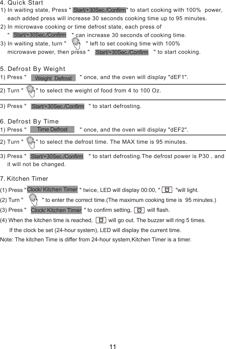 1) Press &quot;                              &quot; once, and the oven will display &quot;dEF2&quot;.2) Turn &quot;       &quot; to select the defrost time. The MAX time is 95 minutes.1) Press &quot;                              &quot; once, and the oven will display &quot;dEF1&quot;.2) Turn &quot;       &quot; to select the weight of food from 4 to 100 Oz.3) Press &quot;                                   &quot; to start defrosting.7. Kitchen Timer(1) Press &quot;                                 &quot; twice, LED will display 00:00, &quot;          &quot;will light.(2) Turn &quot;            &quot; to enter the correct time.(The maximum cooking time is  95 minutes.)(3) Press &quot;                                     &quot; to confirm setting,          will flash.(4) When the kitchen time is reached,          will go out. The buzzer will ring 5 times.      If the clock be set (24-hour system), LED will display the current time.Note: The kitchen Time is differ from 24-hour system,Kitchen Timer is a timer.1) In waiting state, Press &quot;                               &quot; to start cooking with 100%  power,    each added press will increase 30 seconds cooking time up to 95 minutes.2) In microwave cooking or time defrost state, each press of    &quot;                                   &quot; can increase 30 seconds of cooking time.3) In waiting state, turn &quot;           &quot; left to set cooking time with 100%    microwave power, then press &quot;                                    &quot; to start cooking.4. Quick Start6. Defrost By Time5. Defrost By WeightWeight  DefrostStart/+30Sec./ConfirmStart/+30Sec./ConfirmStart/+30Sec./ConfirmStart/+30Sec./ConfirmTime Defrost3) Press &quot;                                   &quot; to start defrosting.The defrost power is P30 , andit will not be changed.Start/+30Sec./ConfirmClock/ Kitchen TimerClock/ Kitchen Timer11