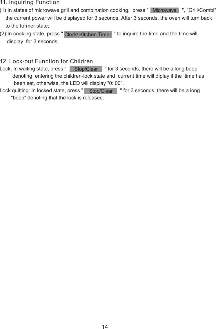 11. Inquiring Function(1) In states of microwave,grill and combination cooking,  press &quot;                       &quot;, &quot;Grill/Combi&quot;     the current power will be displayed for 3 seconds. After 3 seconds, the oven will turn back    to the former state;(2) In cooking state, press &quot;                                   &quot; to inquire the time and the time will     display  for 3 seconds.12. Lock-out Function for ChildrenLock: In waiting state, press &quot;                           &quot; for 3 seconds, there will be a long beep         denoting  entering the children-lock state and  current time will diplay if the  time has          been set, otherwise, the LED will display &quot;0: 00&quot;.Lock quitting: In locked state, press &quot;                          &quot; for 3 seconds, there will be a long        &quot;beep&quot; denoting that the lock is released.MicrowaveStop/ClearStop/ClearClock/ Kitchen Timer14