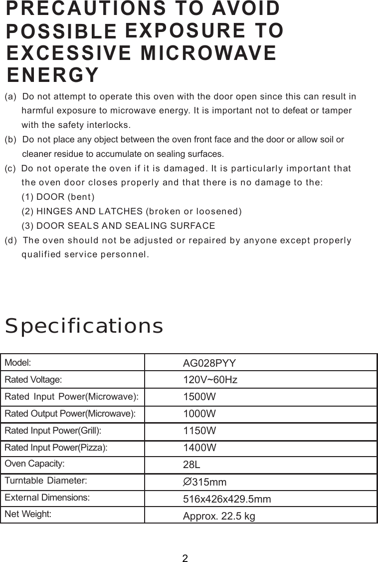 Specifications(a)  Do not attempt to operate this oven with the door open since this can result in      harmful exposure to microwave energy. It is important not to defeat or tamper      with the safety interlocks.(b)  Do not place any object between the oven front face and the door or allow soil or       cleaner residue to accumulate on sealing surfaces.(c)  Do not operate the oven if it is damaged. It is particularly important that      the oven door closes properly and that there is no damage to the:      (1) DOOR (bent)      (2) HINGES AND LATCHES (broken or loosened)      (3) DOOR SEALS AND SEALING SURFACE(d)  The oven should not be adjusted or repaired by anyone except properly      qualified service personnel.ENERGYPOSSIBLEPRECAUTIONS TO AVOIDEXPOSURE TOEXCESSIVE MICROWAVE2Model:Rated Voltage:Rated Input Power(Microwave):Rated Output Power(Microwave):Rated Input Power(Grill):Oven Capacity:Turntable Diameter:External Dimensions:Net Weight:Rated Input Power(Pizza):1500W1000W1150W1400W315mm516x426x429.5mmApprox. 22.5 kg120V~60HzAG028PYY28L