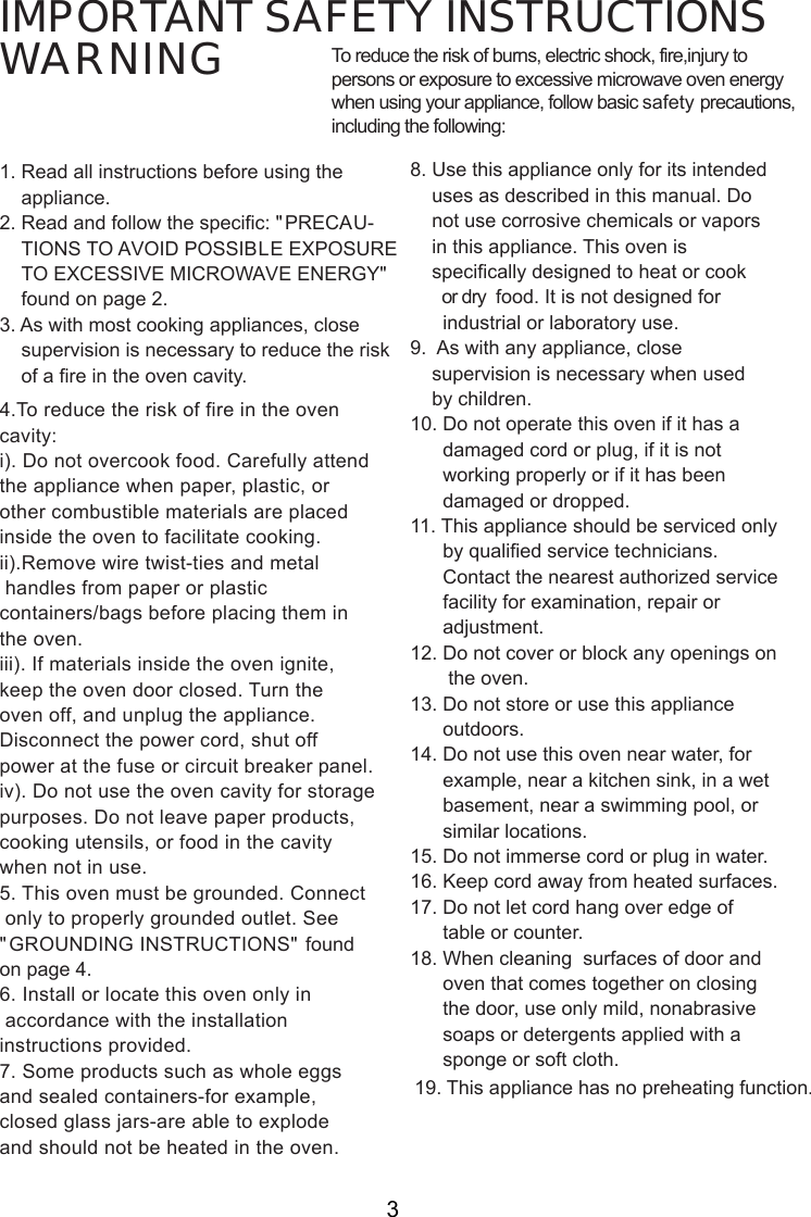 IMPORTANT SAFETY INSTRUCTIONSWARNING1. Read all instructions before using the    appliance.2. Read and follow the specific: &quot;PRECAU-    TIONS TO AVOID POSSIBLE EXPOSURE    TO EXCESSIVE MICROWAVE ENERGY&quot;    found on page 2.3. As with most cooking appliances, close    supervision is necessary to reduce the risk    of a fire in the oven cavity.4.To reduce the risk of fire in the ovencavity:i). Do not overcook food. Carefully attendthe appliance when paper, plastic, orother combustible materials are placedinside the oven to facilitate cooking.ii).Remove wire twist-ties and metal handles from paper or plasticcontainers/bags before placing them inthe oven.iii). If materials inside the oven ignite,keep the oven door closed. Turn theoven off, and unplug the appliance.Disconnect the power cord, shut offpower at the fuse or circuit breaker panel.iv). Do not use the oven cavity for storagepurposes. Do not leave paper products,cooking utensils, or food in the cavitywhen not in use.5. This oven must be grounded. Connect only to properly grounded outlet. See&quot;GROUNDING INSTRUCTIONS&quot; foundon page 4.6. Install or locate this oven only in accordance with the installationinstructions provided.7. Some products such as whole eggsand sealed containers-for example,closed glass jars-are able to explodeand should not be heated in the oven.To reduce the risk of burns, electric shock, fire,injury topersons or exposure to excessive microwave oven energywhen using your appliance, follow basic safety precautions,including the following:8. Use this appliance only for its intended    uses as described in this manual. Do    not use corrosive chemicals or vapors    in this appliance. This oven is    specifically designed to heat or cook       or dry  food. It is not designed for      industrial or laboratory use.9.  As with any appliance, close    supervision is necessary when used    by children.10. Do not operate this oven if it has a      damaged cord or plug, if it is not      working properly or if it has been      damaged or dropped.11. This appliance should be serviced only      by qualified service technicians.      Contact the nearest authorized service      facility for examination, repair or      adjustment.12. Do not cover or block any openings on       the oven.13. Do not store or use this appliance      outdoors.14. Do not use this oven near water, for      example, near a kitchen sink, in a wet      basement, near a swimming pool, or      similar locations.15. Do not immerse cord or plug in water.16. Keep cord away from heated surfaces.17. Do not let cord hang over edge of      table or counter.18. When cleaning  surfaces of door and      oven that comes together on closing      the door, use only mild, nonabrasive      soaps or detergents applied with a      sponge or soft cloth.3. This appliance has no preheating function.19