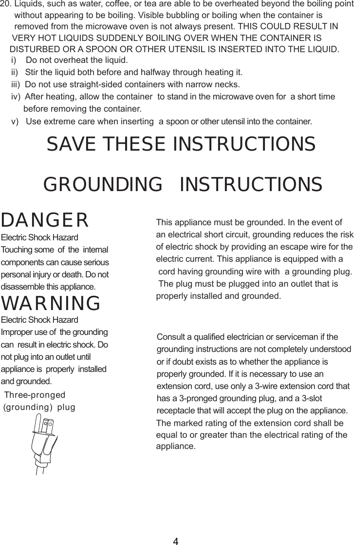 i)    Do not overheat the liquid.ii)   Stir the liquid both before and halfway through heating it.iii)  Do not use straight-sided containers with narrow necks.iv)  After heating, allow the container  to stand in the microwave oven for  a short time     before removing the container.v)   Use extreme care when inserting  a spoon or other utensil into the container.      without appearing to be boiling. Visible bubbling or boiling when the container is      removed from the microwave oven is not always present. THIS COULD RESULT IN     VERY HOT LIQUIDS SUDDENLY BOILING OVER WHEN THE CONTAINER IS    DISTURBED OR A SPOON OR OTHER UTENSIL IS INSERTED INTO THE LIQUID.This appliance must be grounded. In the event ofan electrical short circuit, grounding reduces the riskof electric shock by providing an escape wire for theelectric current. This appliance is equipped with a cord having grounding wire with  a grounding plug. The plug must be plugged into an outlet that isproperly installed and grounded.Consult a qualified electrician or serviceman if thegrounding instructions are not completely understoodor if doubt exists as to whether the appliance isproperly grounded. If it is necessary to use anextension cord, use only a 3-wire extension cord thathas a 3-pronged grounding plug, and a 3-slotreceptacle that will accept the plug on the appliance.GROUNDING   INSTRUCTIONSSAVE THESE INSTRUCTIONSWARNINGDANGERElectric Shock HazardTouching some  of  the  internalcomponents can cause seriouspersonal injury or death. Do notdisassemble this appliance.Electric Shock HazardImproper use of  the groundingcan  result in electric shock. Donot plug into an outlet untilappliance is  properly  installedand grounded.(grounding)  plugThree-prongedThe marked rating of the extension cord shall beequal to or greater than the electrical rating of theappliance.420. Liquids, such as water, coffee, or tea are able to be overheated beyond the boiling point