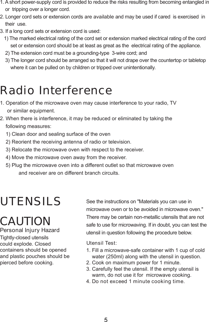CAUTIONPersonal Injury HazardTightly-closed utensilscould explode. Closedcontainers should be openedand plastic pouches should bepierced before cooking.Utensil Test:1. Fill a microwave-safe container with 1 cup of cold    water (250ml) along with the utensil in question.2. Cook on maximum power for 1 minute.3. Carefully feel the utensil. If the empty utensil is    warm, do not use it for  microwave cooking.4. Do not exceed 1 minute cooking time.UTENSILS See the instructions on &quot;Materials you can use inmicrowave oven or to be avoided in microwave oven.&quot;There may be certain non-metallic utensils that are notsafe to use for microwaving. If in doubt, you can test theutensil in question following the procedure below.Radio Interference1. A short power-supply cord is provided to reduce the risks resulting from becoming entangled in    or  tripping over a longer cord.2. Longer cord sets or extension cords are available and may be used if cared  is exercised  in    their  use.3. If a long cord sets or extension cord is used:   1) The marked electrical rating of the cord set or extension marked electrical rating of the cord        set or extension cord should be at least as great as the  electrical rating of the appliance.    2) The extension cord must be a grounding-type  3-wire cord; and    3) The longer cord should be arranged so that it will not drape over the countertop or tabletop        where it can be pulled on by children or tripped over unintentionally.1. Operation of the microwave oven may cause interference to your radio, TV     or similar equipment.2. When there is interference, it may be reduced or eliminated by taking the    following measures:    1) Clean door and sealing surface of the oven    2) Reorient the receiving antenna of radio or television.    3) Relocate the microwave oven with respect to the receiver.    4) Move the microwave oven away from the receiver.    5) Plug the microwave oven into a different outlet so that microwave oven             and receiver are on different branch circuits.5