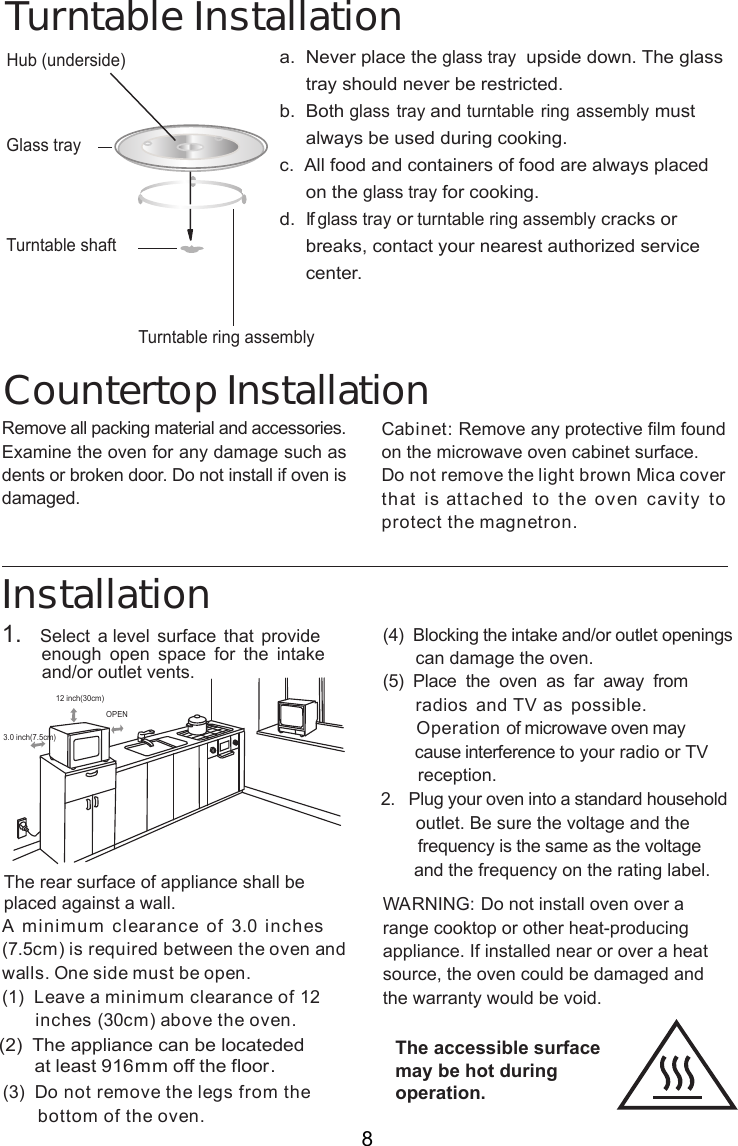 InstallationA minimum clearance of 3.0 inches(7.5cm) is required between the oven andwalls. One side must be open.(1)  Leave a minimum clearance of 12      inches (30cm) above the oven.( )  Do not remove the legs from the       bottom of the oven.(4)  Blocking the intake and/or outlet openings       can damage the oven.( )  Place  the  oven  as  far  away  from     radios and TV as possible.      Operation of microwave oven may       cause interference to your radio or TV       reception.2.   Plug your oven into a standard household       outlet. Be sure the voltage and the        frequency is the same as the voltage       and the frequency on the rating label.WARNING: Do not install oven over arange cooktop or other heat-producingappliance. If installed near or over a heatsource, the oven could be damaged andthe warranty would be void.3.0 inch(7.5cm)12 inch(30cm)OPENRemove all packing material and accessories.Examine the oven for any damage such asdents or broken door. Do not install if oven isdamaged.Countertop InstallationCabinet: Remove any protective film foundon the microwave oven cabinet surface.Do not remove the light brown Mica coverthat is attached to the oven cavity toprotect the magnetron.1.   Select a level surface that provide        enough  open  space for  the  intake        and/or outlet vents.Hub (underside)Glass trayTurntable ring assemblya.  Never place the glass tray  upside down. The glass     tray should never be restricted.b.  Both glass tray and turntable ring assembly must     always be used during cooking.c.  All food and containers of food are always placed     on the glass tray for cooking.d.  If glass tray or turntable ring assembly cracks or     breaks, contact your nearest authorized service     center.Turntable InstallationTurntable shaft8The accessible surfacemay be hot duringoperation.The rear surface of appliance shall beplaced against a wall.         (2) The appliance can be  ed              locatedat least 91 m off the floor.   536m