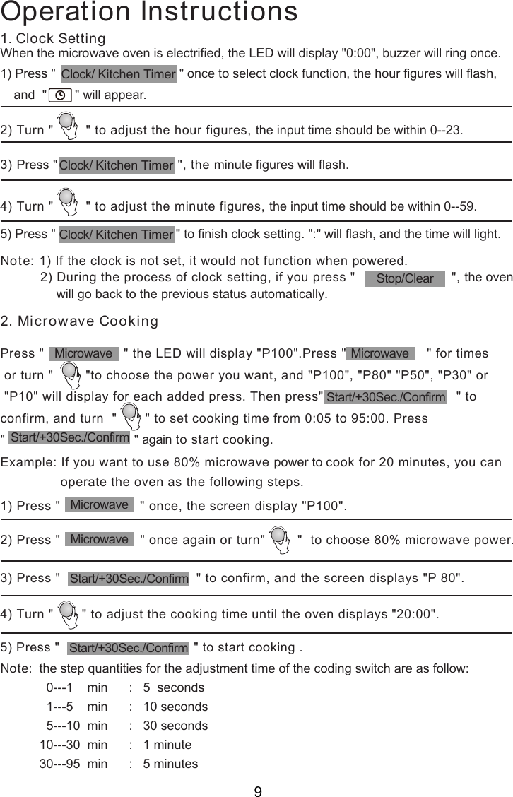 Operation Instructions1) Press &quot;                    &quot; once, the screen display &quot;P100&quot;.2) Turn &quot;        &quot; to adjust the hour figures, the input time should be within 0--23.3) Press &quot;                               &quot;, the minute figures will flash.3) Press &quot;                                  &quot; to confirm, and the screen displays &quot;P 80&quot;.4) Turn &quot;       &quot; to adjust the cooking time until the oven displays &quot;20:00&quot;.5) Press &quot;                                  &quot; to start cooking .1. Clock SettingWhen the microwave oven is electrified, the LED will display &quot;0:00&quot;, buzzer will ring once.1) Press &quot;                                   &quot; once to select clock function, the hour figures will flash,4) Turn &quot;        &quot; to adjust the minute figures, the input time should be within 0--59.5) Press &quot;                                  &quot; to finish clock setting. &quot;:&quot; will flash, and the time will light.Note:  the step quantities for the adjustment time of the coding switch are as follow:             0---1    min      :   5  seconds             1---5    min      :   10 seconds             5---10  min      :   30 seconds           10---30  min      :   1 minute           30---95  min      :   5 minutes2) Press &quot;                    &quot; once again or turn&quot;        &quot;  to choose 80% microwave power.Note: 1) If the clock is not set, it would not function when powered.          2) During the process of clock setting, if you press &quot;                        &quot;, the oven              will go back to the previous status automatically.and  &quot;        &quot; will appear.2. Microwave CookingPress &quot;                    &quot; the LED will display &quot;P100&quot;.Press &quot;                    &quot; for times or turn &quot;        &quot;to choose the power you want, and &quot;P100&quot;, &quot;P80&quot; &quot;P50&quot;, &quot;P30&quot; or &quot;P10&quot; will display for each added press. Then press&quot;                                 &quot; toconfirm, and turn  &quot;       &quot; to set cooking time from 0:05 to 95:00. Press&quot;                                &quot; again to start cooking.Example: If you want to use 80% microwave power to cook for 20 minutes, you can               operate the oven as the following steps.MicrowaveStart/+30Sec./ConfirmMicrowaveMicrowaveClock/ Kitchen TimerStart/+30Sec./ConfirmStart/+30Sec./ConfirmStop/ClearStart/+30Sec./ConfirmMicrowaveClock/ Kitchen TimerClock/ Kitchen Timer9