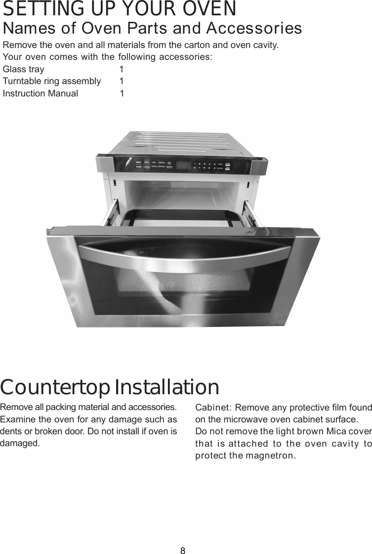 SETTING UP YOUR OVENNames of Oven Parts and AccessoriesRemove the oven and all materials from the carton and oven cavity.Your oven comes with the following accessories:Glass tray                             1Turntable ring assembly       1Instruction Manual                1Remove all packing material and accessories.Examine the oven for any damage such asdents or broken door. Do not install if oven isdamaged.Countertop InstallationCabinet: Remove any protective film foundon the microwave oven cabinet surface.Do not remove the light brown Mica coverthat is attached to the oven cavity toprotect the magnetron.8