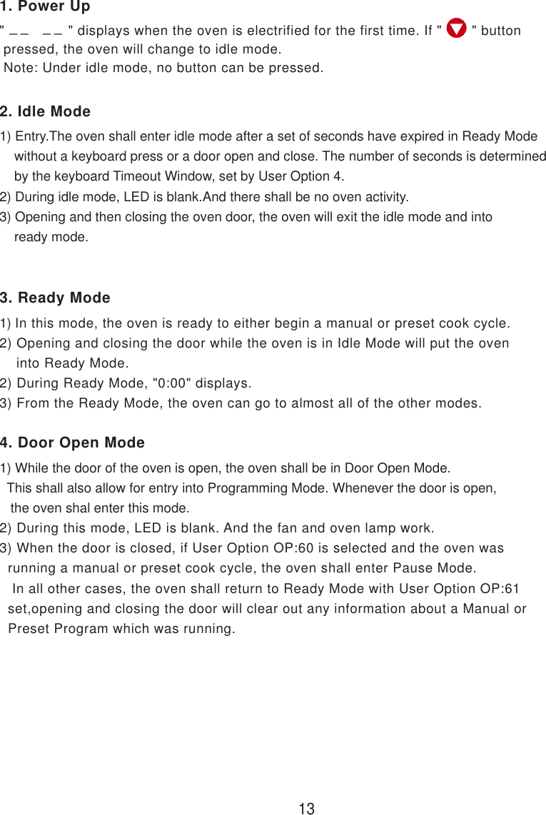 &quot;               &quot; displays when the oven is electrified for the first time. If &quot;       &quot; button pressed, the oven will change to idle mode. Note: Under idle mode, no button can be pressed.1) Entry.The oven shall enter idle mode after a set of seconds have expired in Ready Mode    without a keyboard press or a door open and close. The number of seconds is determined    by the keyboard Timeout Window, set by User Option 4.2) During idle mode, LED is blank.And there shall be no oven activity.3) Opening and then closing the oven door, the oven will exit the idle mode and into    ready mode.1) In this mode, the oven is ready to either begin a manual or preset cook cycle.2) Opening and closing the door while the oven is in Idle Mode will put the oven    into Ready Mode.2) During Ready Mode, &quot;0:00&quot; displays.3) From the Ready Mode, the oven can go to almost all of the other modes.1) While the door of the oven is open, the oven shall be in Door Open Mode.  This shall also allow for entry into Programming Mode. Whenever the door is open,   the oven shal enter this mode.2) During this mode, LED is blank. And the fan and oven lamp work.3) When the door is closed, if User Option OP:60 is selected and the oven was  running a manual or preset cook cycle, the oven shall enter Pause Mode.   In all other cases, the oven shall return to Ready Mode with User Option OP:61  set,opening and closing the door will clear out any information about a Manual or  Preset Program which was running.132. Idle Mode3. Ready Mode4. Door Open Mode1. Power Up_ _    _ _