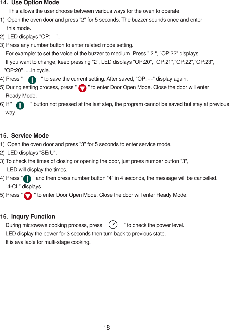 14.  Use Option Mode      This allows the user choose between various ways for the oven to operate.1)  Open the oven door and press &quot;2&quot; for 5 seconds. The buzzer sounds once and enter     this mode.2)  LED displays &quot;OP: - -&quot;.3) Press any number button to enter related mode setting.    For example: to set the voice of the buzzer to medium. Press &quot; 2 &quot;, &quot;OP:22&quot; displays.    If you want to change, keep pressing &quot;2&quot;, LED displays &quot;OP:20&quot;, &quot;OP:21&quot;,&quot;OP:22&quot;,&quot;OP:23&quot;,   &quot;OP:20&quot; .....in cycle.4) Press &quot;             &quot; to save the current setting. After saved, &quot;OP: - -&quot; display again.5) During setting process, press &quot;        &quot; to enter Door Open Mode. Close the door will enter    Ready Mode.6) If &quot;             &quot; button not pressed at the last step, the program cannot be saved but stay at previous    way.15.  Service Mode1)  Open the oven door and press &quot;3&quot; for 5 seconds to enter service mode.2)  LED displays &quot;SErU&quot;.3) To check the times of closing or opening the door, just press number button &quot;3&quot;,     LED will display the times.4) Press &quot;       &quot; and then press number button &quot;4&quot; in 4 seconds, the message will be cancelled.    &quot;4-CL&quot; displays.5) Press &quot;        &quot; to enter Door Open Mode. Close the door will enter Ready Mode.16.  Inqury Function    During microwave cooking process, press &quot;             &quot; to check the power level.    LED display the power for 3 seconds then turn back to previous state.    It is available for multi-stage cooking.18