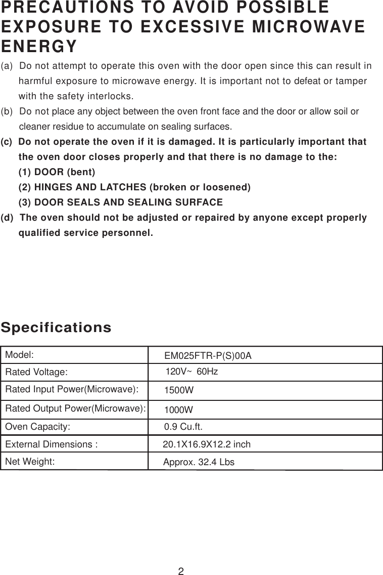 2PRECAUTIONS TO AVOID POSSIBLEEXPOSURE TO EXCESSIVE MICROWAVEENERGY(a)  Do not attempt to operate this oven with the door open since this can result in      harmful exposure to microwave energy. It is important not to defeat or tamper      with the safety interlocks.(b)  Do not place any object between the oven front face and the door or allow soil or       cleaner residue to accumulate on sealing surfaces.(c)  Do not operate the oven if it is damaged. It is particularly important that      the oven door closes properly and that there is no damage to the:      (1) DOOR (bent)      (2) HINGES AND LATCHES (broken or loosened)      (3) DOOR SEALS AND SEALING SURFACE(d)  The oven should not be adjusted or repaired by anyone except properly      qualified service personnel.120V~  60Hz1500W1000W0.9 Cu.ft.SpecificationsModel:Rated Voltage:Rated Input Power(Microwave):Rated Output Power(Microwave):Oven Capacity:External Dimensions :Net Weight:20.1X16.9X12.2 inchApprox. 32.4 LbsEM025FTR-P(S)00A