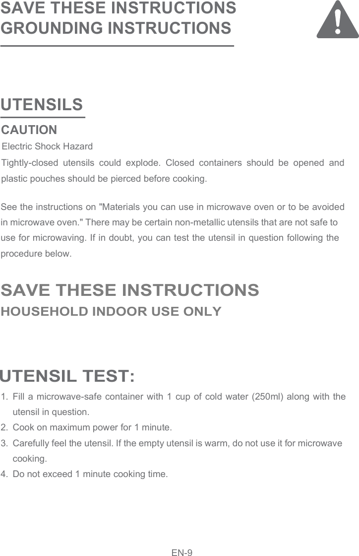 UTENSILSSAVE THESE INSTRUCTIONSGROUNDING INSTRUCTIONSSee the instructions on &quot;Materials you can use in microwave oven or to be avoided in microwave oven.&quot; There may be certain non-metallic utensils that are not safe to use for microwaving. If in doubt, you can test the utensil in question following the procedure below.Fill a microwave-safe container with 1  cup of cold water (250ml) along with the utensil in question.Cook on maximum power for 1 minute.Carefully feel the utensil. If the empty utensil is warm, do not use it for microwave cooking.Do not exceed 1 minute cooking time.1.2.3.4.Tightly-closed  utensils  could  explode.  Closed  containers  should  be  opened  and plastic pouches should be pierced before cooking. UTENSIL TEST: SAVE THESE INSTRUCTIONSHOUSEHOLD INDOOR USE ONLYCAUTIONElectric Shock Hazard EN-9