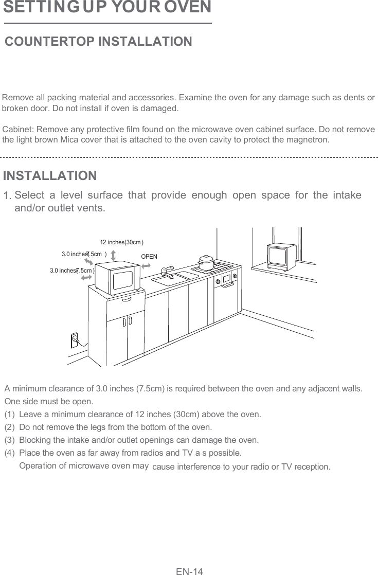 SETTING UP YOUR OVENCOUNTERTOP INSTALLATIONINSTALLATION1. Select  a  level  surface  that  provide  enough  open  space  for  the  intake and/or outlet vents.A minimum clearance of 3.0 inches (7.5cm) is required between the oven and any adjacent walls. One side must be open.(1)(2)(3)(4) Leave a minimum clearance of 12 inches (30cm) above the oven.Do not remove the legs from the bottom of the oven.Blocking the intake and/or outlet openings can damage the oven.Place the oven as far away from radios and TV a s possible.Operation of microwave oven may  cause interference to your radio or TV reception. EN-14OPEN12 inches(30cm )3.0 inches(7.5cm )3.0 inches(7.5cm )Remove all packing material and accessories. Examine the oven for any damage such as dents or broken door. Do not install if oven is damaged.Cabinet: Remove any protective film found on the microwave oven cabinet surface. Do not remove the light brown Mica cover that is attached to the oven cavity to protect the magnetron.