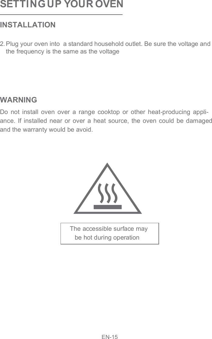 SETTI NG UP YOUR OVENINSTALLATION2.Plug your oven into  a standard household outlet. Be sure the voltage and the frequency is the same as the voltageWARNINGDo  not  install  oven  over  a  range  cooktop  or  other  heat-producing  appli-ance.  If  installed near  or  over a  heat source,  the oven  could  be damaged and the warranty would be avoid.The accessible surface maybe hot during operation EN-15