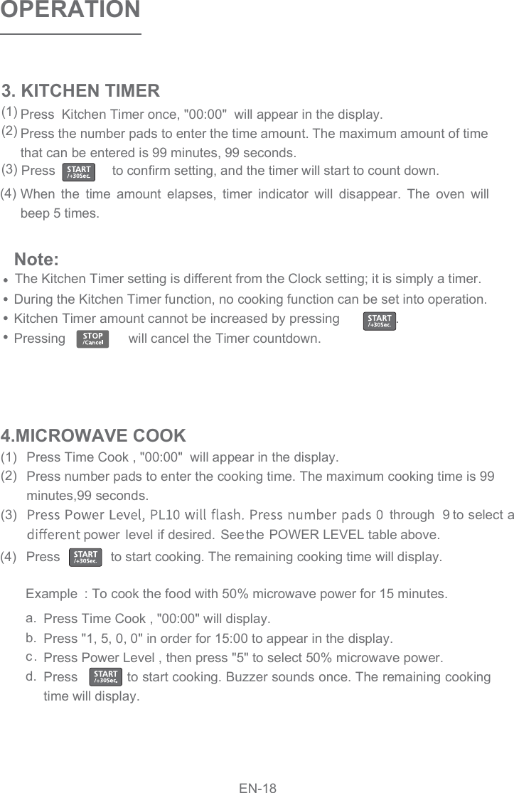 Press  Kitchen Timer once, &quot;00:00&quot;  will appear in the display.Press the number pads to enter the time amount. The maximum amount of time that can be entered is 99 minutes, 99 seconds.When  the  time  amount  elapses,  timer  indicator  will  disappear.  The  oven  will beep 5 times. OPERATIONPress Time Cook , &quot;00:00&quot;  will appear in the display.Press number pads to enter the cooking time. The maximum cooking time is 99 minutes,99 seconds.through  9 to select a power  level if desired.  See the POWER   LEVEL   table   above. Press              to start cooking. The remaining cooking time will display. a.b.c.d.Press Time Cook , &quot;00:00&quot; will display.Press &quot;1, 5, 0, 0&quot; in order for 15:00 to appear in the display.Press Power Level , then press &quot;5&quot; to select 50% microwave power.Press            to start cooking. Buzzer sounds once. The remaining cooking time will display. 4.MICROWAVE COOK(1)(2)(3)(4)3. KITCHEN TIMER(1)(2)(3)(4)Note: During the Kitchen Timer function, no cooking function can be set into operation.Kitchen Timer amount cannot be increased by pressing               . Pressing                 will cancel the Timer countdown.Example : To cook the food with 50% microwave power for 15 minutes.EN-18Press                to confirm setting, and the timer will start to count down.The Kitchen Timer setting is different from the Clock setting; it is simply a timer.