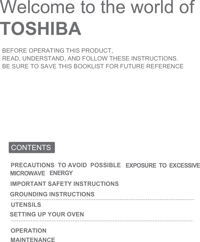 Welcome to the world of TOSHIBABEFORE OPERATING THIS PRODUCT,READ, UNDERSTAND, AND FOLLOW THESE INSTRUCTIONS.BE SURE TO SAVE THIS BOOKLIST FOR FUTURE REFERENCECONTENTSOPERATIONPRECAUTIONS  TO AVOID  POSSIBLE EXPOSURE  TO  EXCESSIVE  MICROWAVE ENERGYIMPORTANT SAFETY INSTRUCTIONSGROUNDING INSTRUCTIONSUTENSILSSETTING UP YOUR OVENMAINTENANCE