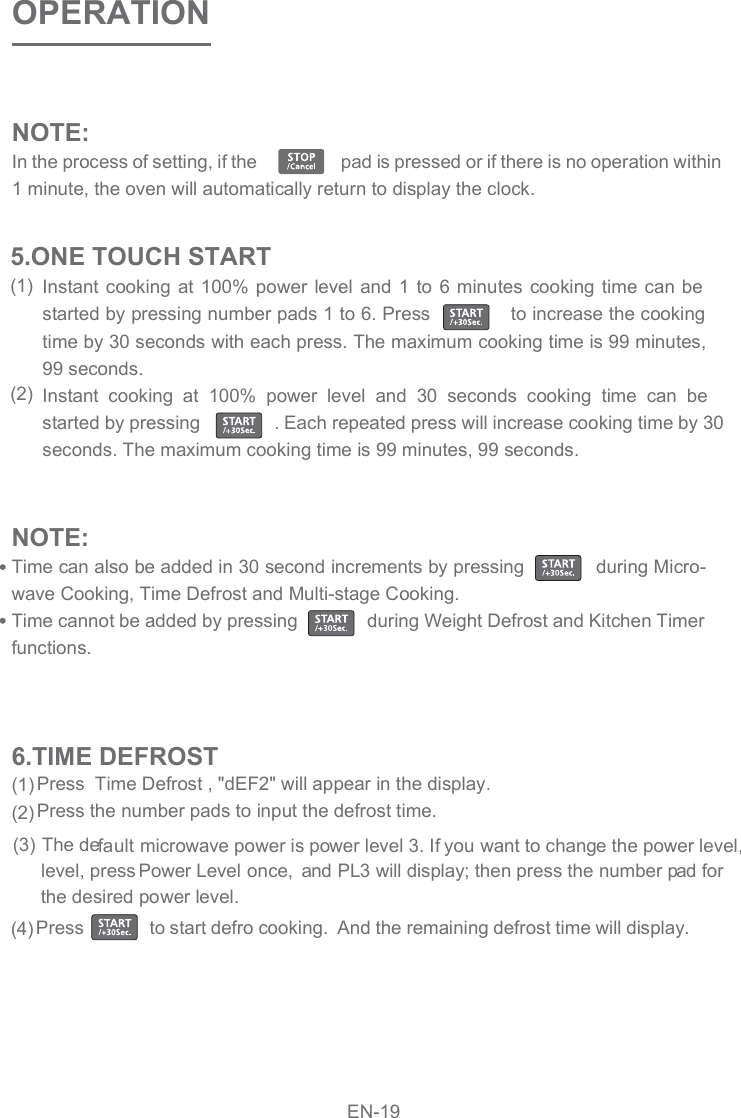 NOTE:In the process of setting, if the                   pad is pressed or if there is no operation within 1 minute, the oven will automatically return to display the clock.  OPERATIONInstant cooking at 100% power  level and 1 to 6 minutes cooking time can be started by pressing number pads 1 to 6. Press              to increase the cooking time by 30 seconds with each press. The maximum cooking time is 99 minutes, 99 seconds.Instant  cooking  at  100%  power  level  and  30  seconds  cooking  time  can  be started by pressing               . Each repeated press will increase cooking time by 30 seconds. The maximum cooking time is 99 minutes, 99 seconds.NOTE:Time can also be added in 30 second increments by pressing             during Micro-wave Cooking, Time Defrost and Multi-stage Cooking. Time cannot be added by pressing              during Weight Defrost and Kitchen Timer functions.(1)(2)5.ONE TOUCH STARTPress  Time Defrost , &quot;dEF2&quot; will appear in the display.Press the number pads to input the defrost time.   Press              to start defro cooking.  And the remaining defrost time will display. (1)(2)(4)6.TIME DEFROST(3) The default microwave power is power level 3. If you want to change the power level,      level, press  Power Level  once,  and PL3 will display; then press the number pad for the desired power level.EN-19