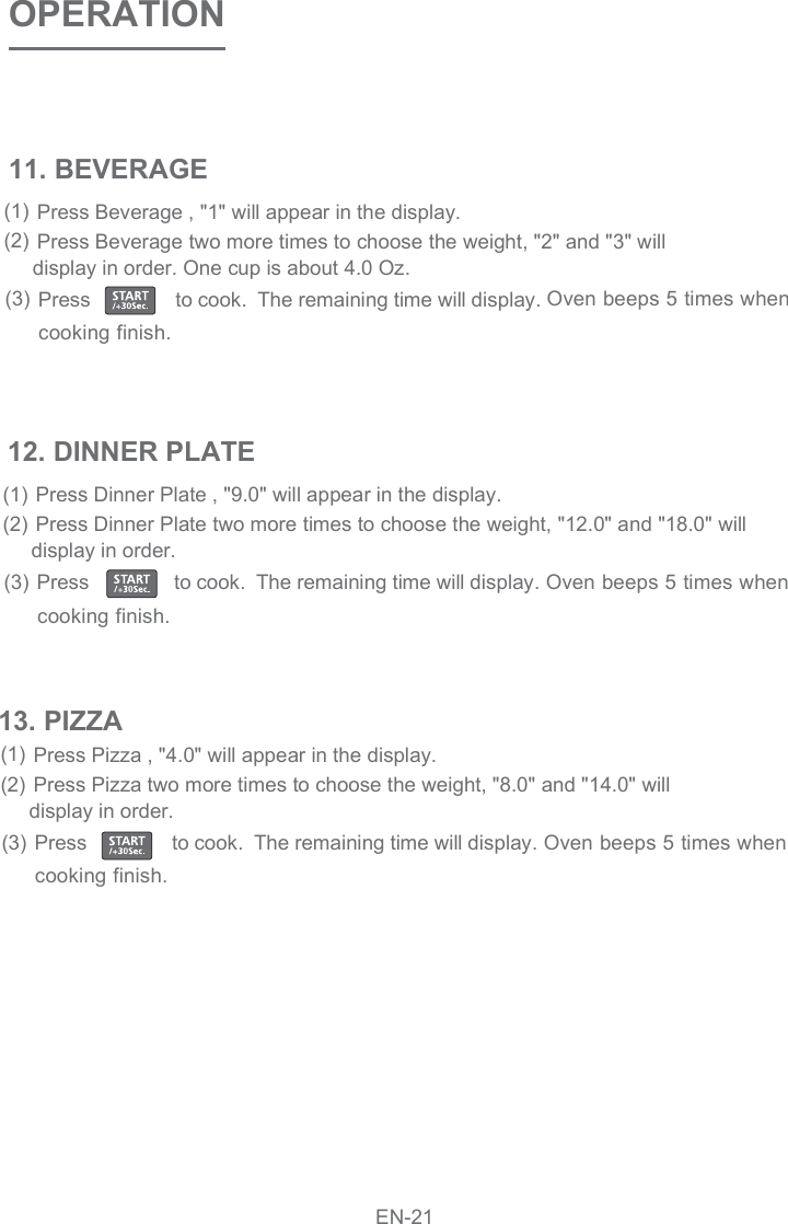 OPERATION11. BEVERAGEPress Beverage , &quot;1&quot; will appear in the display. Press Beverage two more times to choose the weight, &quot;2&quot; and &quot;3&quot; will  display in order. One cup is about 4.0 Oz.(1)(2)Oven beeps 5 times whenPress                to cook.  The remaining time will display.(3)cooking finish.12. DINNER PLATEPress Dinner Plate , &quot;9.0&quot; will appear in the display. Press Dinner Plate two more times to choose the weight, &quot;12.0&quot; and &quot;18.0&quot; will  display in order. (1)(2)Oven beeps 5 times whenPress                to cook.  The remaining time will display.(3)cooking finish.Press Pizza , &quot;4.0&quot; will appear in the display. Press Pizza two more times to choose the weight, &quot;8.0&quot; and &quot;14.0&quot; will  display in order. (1)(2)Oven beeps 5 times whenPress                to cook.  The remaining time will display.(3)cooking finish.13. PIZZAEN-21