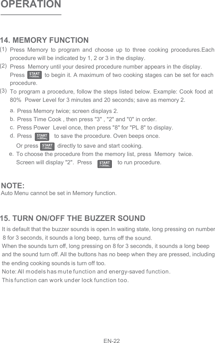 OPERATIONPress  Memory  to  program  and  choose  up  to  three  cooking  procedures.Each procedure will be indicated by 1, 2 or 3 in the display.  Press  Memory until your desired procedure number appears in the display.  Press           to begin it. A maximum of two cooking stages can be set for each procedure. To program a procedure, follow the steps listed below. Example: Cook food at 80%  Power Level for 3 minutes and 20 seconds; save as memory 2. 14. MEMORY FUNCTION(1)(2)(3)Press Memory twice; screen displays 2.  Press Time Cook , then press &quot;3&quot; , &quot;2&quot; and &quot;0&quot; in order. Press Power  Level once, then press &quot;8&quot; for &quot;PL 8&quot; to display. Press              to save the procedure. Oven beeps once.   Or press           directly to save and start cooking.  To choose the procedure from the memory list, press  Memory  twice. Screen will display &quot;2&quot;.  Press                to run procedure.  a.b.c.d.e.NOTE:Auto Menu cannot be set in Memory function.                   It is default that the buzzer sounds is open.In waiting state, long pressing on number  turns off the sound.  When the sounds turn off, long pressing on 8 for 3 seconds, it sounds a long beep  and the sound turn off. All the buttons has no beep when they are pressed, including the ending cooking sounds is turn off too.  Note: All m odels has mute function and energy-saved function. This function can work under lock function too.  15. TURN ON/OFF THE BUZZER SOUNDEN-228 for 3 seconds, it sounds a long beep,  