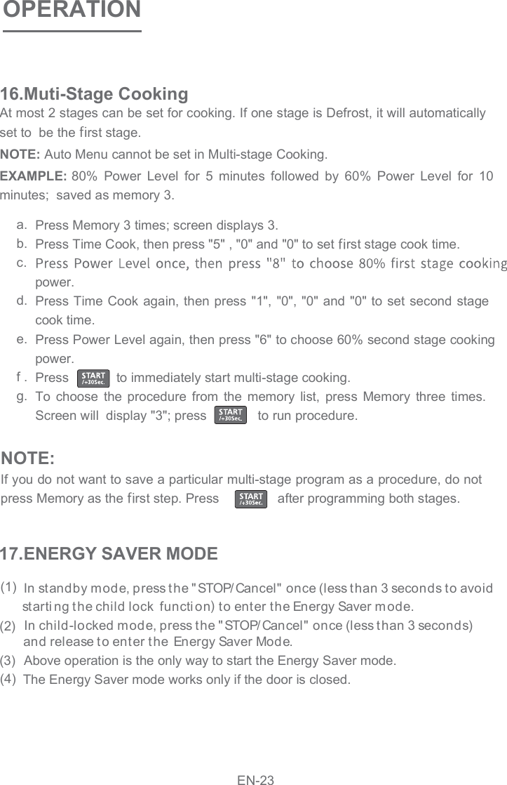 OPERATIONAt most 2 stages can be set for cooking. If one stage is Defrost, it will automatically set to  be the  rst stage.16.Muti-Stage CookingEXAMPLE: 80%  Power  Level  for  5  minutes  followed  by  60%  Power  Level  for  10 minutes;  saved as memory 3. NOTE: Auto Menu cannot be set in Multi-stage Cooking. Press Memory 3 times; screen displays 3. Press Time Cook, then press &quot;5&quot; , &quot;0&quot; and &quot;0&quot; to set  rst stage cook time. power. Press Time Cook again, then press &quot;1&quot;, &quot;0&quot;, &quot;0&quot; and &quot;0&quot; to set second stage Press Power Level again, then press &quot;6&quot; to choose 60% second stage cooking power. Press             to immediately start multi-stage cooking.  To  choose  the  procedure  from  the  memory  list,  press  Memory  three  times. Screen will  display &quot;3&quot;; press              to run procedure.  a.b.c.d.e.f .g.NOTE:If you do not want to save a particular multi-stage program as a procedure, do not  press Memory as the  rst step. Press      after programming both stages. cook time.  In standby mode, press the &quot; STOP/ Cancel&quot;  once (less than 3 seconds to avoid starti ng t he child lock  functi on  to enter the Energy Saver mode.)  In child-locked mode, press the &quot; STOP/ Cancel&quot;  once (less t han 3 seconds) and release to ent er the Energy Saver Mode . Above operation is the only way to start the Energy Saver mode. The Energy Saver mode works only if the door is closed. (1) (2) (3) (4) 17.ENERGY SAVER MODEEN-23