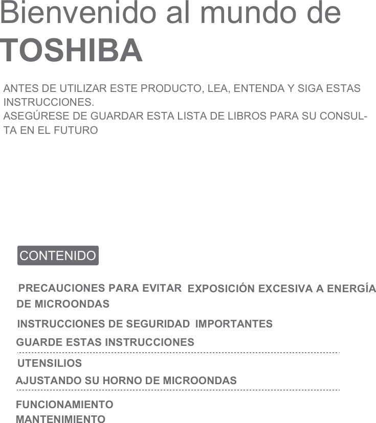 Bienvenido al mundo de TOSHIBAANTES DE UTILIZAR ESTE PRODUCTO, LEA, ENTENDA Y SIGA ESTAS INSTRUCCIONES.ASEGÚRESE DE GUARDAR ESTA LISTA DE LIBROS PARA SU CONSUL-TA EN EL FUTUROCONTENIDOPRECAUCIONES PARA EVITAR EXPOSICIÓN EXCESIVA A ENERGÍA DE MICROONDASINSTRUCCIONES DE SEGURIDAD  IMPORTANTES GUARDE ESTAS INSTRUCCIONESUTENSILIOSAJUSTANDO SU HORNO DE MICROONDASFUNCIONAMIENTOMANTENIMIENTO