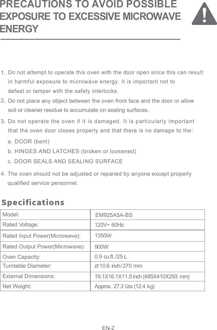 PRECAUTIONS TO AVOID POSSIBLEEXPOSURE TO EXCESSIVE MICROWAVEENERGY120V~ 60HzRated Voltage:Rated Input Power(Microwave):Rated Output Power(Microwave):Oven Capacity:Turntable Diameter:External Dimensions:Net Weight:Model: 10.6 inch/270 mm1350WApprox. 27.3 Lbs (12.4 kg)900W0.9 cu.ft./25 L19.1X16.1X11.5 inch (485X410X293 mm)EM925A5A-BSEN-2Do not attempt to operate this oven with the door open since this can result in harmful exposure to microwave energy. It is important not todefeat or tamper with the safety interlocks.   a. DOOR (bent)b. HINGES AND LATCHES (broken or loosened)c. DOOR SEALS AND SEALING SURFACEThe oven should not be adjusted or reparied by anyone except properlyqualified service personnel.Do not place any object between the oven front face and the door or allowsoil or cleaner residue to accumulate on sealing surfaces.Do not operate the oven if it is damaged. It is particularly importantthat the oven door closes properly and that there is no damage to the:1.2.3.4.