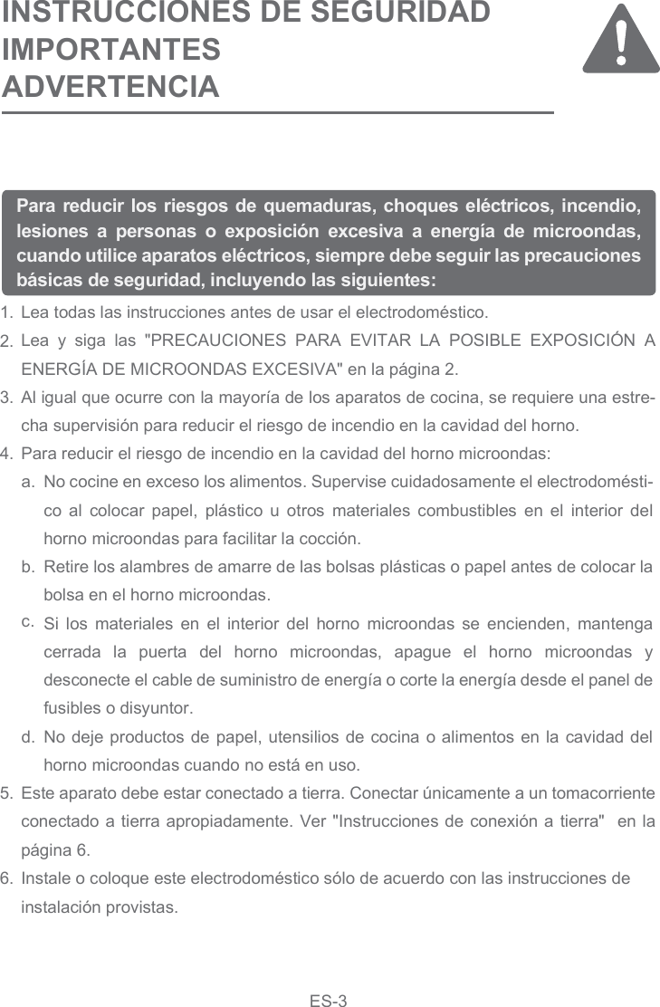 Lea todas las instrucciones antes de usar el electrodoméstico.Lea  y  siga  las  &quot;PRECAUCIONES  PARA  EVITAR  LA  POSIBLE  EXPOSICIÓN  A ENERGÍA DE MICROONDAS EXCESIVA&quot; en la página 2.Al igual que ocurre con la mayoría de los aparatos de cocina, se requiere una estre-cha supervisión para reducir el riesgo de incendio en la cavidad del horno.Para reducir el riesgo de incendio en la cavidad del horno microondas:Este aparato debe estar conectado a tierra. Conectar únicamente a un tomacorriente conectado a tierra apropiadamente. Ver &quot;Instrucciones de conexión a tierra&quot;  en la página  .Instale o coloque este electrodoméstico sólo de acuerdo con las instrucciones deinstalación provistas.1.2.3.4.5.6.Para reducir los riesgos de quemaduras, choques eléctricos, incendio, lesiones  a  personas  o  exposición  excesiva  a  energía  de  microondas, cuando utilice aparatos eléctricos, siempre debe seguir las precauciones básicas de seguridad, incluyendo las siguientes:INSTRUCCIONES DE SEGURIDAD IMPORTANTES ADVERTENCIANo cocine en exceso los alimentos. Supervise cuidadosamente el electrodomésti-co  al  colocar  papel,  plástico  u  otros  materiales  combustibles  en  el  interior  del horno microondas para facilitar la cocción.Retire los alambres de amarre de las bolsas plásticas o papel antes de colocar la bolsa en el horno microondas.Si  los  materiales  en  el interior  del  horno  microondas  se  encienden,  mantenga cerrada  la  puerta  del  horno  microondas,  apague  el  horno  microondas  y desconecte el cable de suministro de energía o corte la energía desde el panel de fusibles o disyuntor.No deje productos de papel, utensilios de cocina o alimentos en la cavidad del horno microondas cuando no está en uso.a.b.c.d.6ES-3