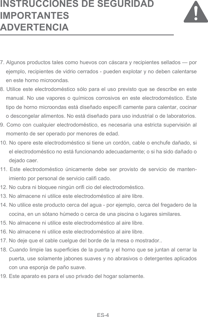 7. Algunos productos tales como huevos con cáscara y recipientes sellados — por ejemplo, recipientes de vidrio cerrados - pueden explotar y no deben calentarse en este horno microondas.8. Utilice este electrodoméstico sólo para el uso previsto que se describe en este manual. No use vapores o químicos corrosivos en este electrodoméstico. Este tipo de horno microondas está diseñado específi camente para calentar, cocinar o descongelar alimentos. No está diseñado para uso industrial o de laboratorios.9. Como con cualquier electrodoméstico, es necesaria una estricta supervisión al momento de ser operado por menores de edad.10. No opere este electrodoméstico si tiene un cordón, cable o enchufe dañado, si el electrodoméstico no está funcionando adecuadamente; o si ha sido dañado o dejado caer.11.  Este  electrodoméstico  únicamente  debe  ser  provisto  de servicio  de  manten-imiento por personal de servicio califi cado. 12. No cubra ni bloquee ningún orifi cio del electrodoméstico.13. No almacene ni utilice este electrodoméstico al aire libre.14. No utilice este producto cerca del agua - por ejemplo, cerca del fregadero de la cocina, en un sótano húmedo o cerca de una piscina o lugares similares.15. No almacene ni utilice este electrodoméstico al aire libre.16. No almacene ni utilice este electrodoméstico al aire libre.17. No deje que el cable cuelgue del borde de la mesa o mostrador..18. Cuando limpie las superficies de la puerta y el horno que se juntan al cerrar la puerta, use solamente jabones suaves y no abrasivos o detergentes aplicados con una esponja de paño suave.19. Este aparato es para el uso privado del hogar solamente.INSTRUCCIONES DE SEGURIDAD IMPORTANTES ADVERTENCIAES-4