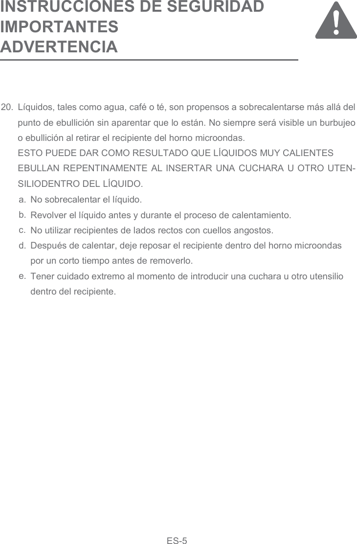 20. Líquidos, tales como agua, café o té, son propensos a sobrecalentarse más allá del punto de ebullición sin aparentar que lo están. No siempre será visible un burbujeo o ebullición al retirar el recipiente del horno microondas.ESTO PUEDE DAR COMO RESULTADO QUE LÍQUIDOS MUY CALIENTESEBULLAN REPENTINAMENTE AL INSERTAR UNA CUCHARA U OTRO UTEN-SILIODENTRO DEL LÍQUIDO.INSTRUCCIONES DE SEGURIDAD IMPORTANTES ADVERTENCIANo sobrecalentar el líquido.Revolver el líquido antes y durante el proceso de calentamiento.No utilizar recipientes de lados rectos con cuellos angostos.Después de calentar, deje reposar el recipiente dentro del horno microondas por un corto tiempo antes de removerlo.Tener cuidado extremo al momento de introducir una cuchara u otro utensilio dentro del recipiente.a.b.c.d.e.ES-5