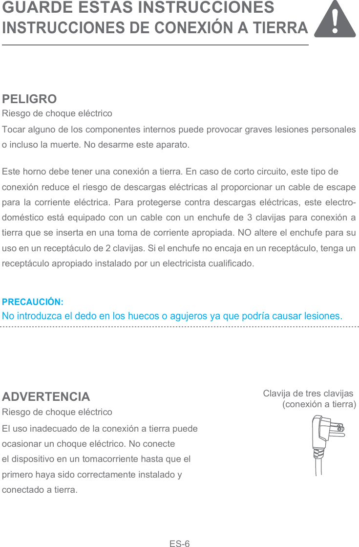 PRECAUCIÓN:No introduzca el dedo en los huecos o agujeros ya que podría causar lesiones.GUARDE ESTAS INSTRUCCIONESINSTRUCCIONES DE CONEXIÓN A TIERRAPELIGROADVERTENCIAEste horno debe tener una conexión a tierra. En caso de corto circuito, este tipo deconexión reduce el riesgo de descargas eléctricas al proporcionar un cable de escape para la corriente  eléctrica.  Para  protegerse contra descargas eléctricas,  este electro-doméstico está equipado con un cable con un enchufe de 3 clavijas para conexión a tierra que se inserta en una toma de corriente apropiada. NO altere el enchufe para su uso en un receptáculo de 2 clavijas. Si el enchufe no encaja en un receptáculo, tenga un receptáculo apropiado instalado por un electricista cualificado.Tocar alguno de los componentes internos puede provocar graves lesiones personales o incluso la muerte. No desarme este aparato.El uso inadecuado de la conexión a tierra puede ocasionar un choque eléctrico. No conecteel dispositivo en un tomacorriente hasta que el primero haya sido correctamente instalado yconectado a tierra.Riesgo de choque eléctricoRiesgo de choque eléctricoClavija de tres clavijas (conexión a tierra)ES-6