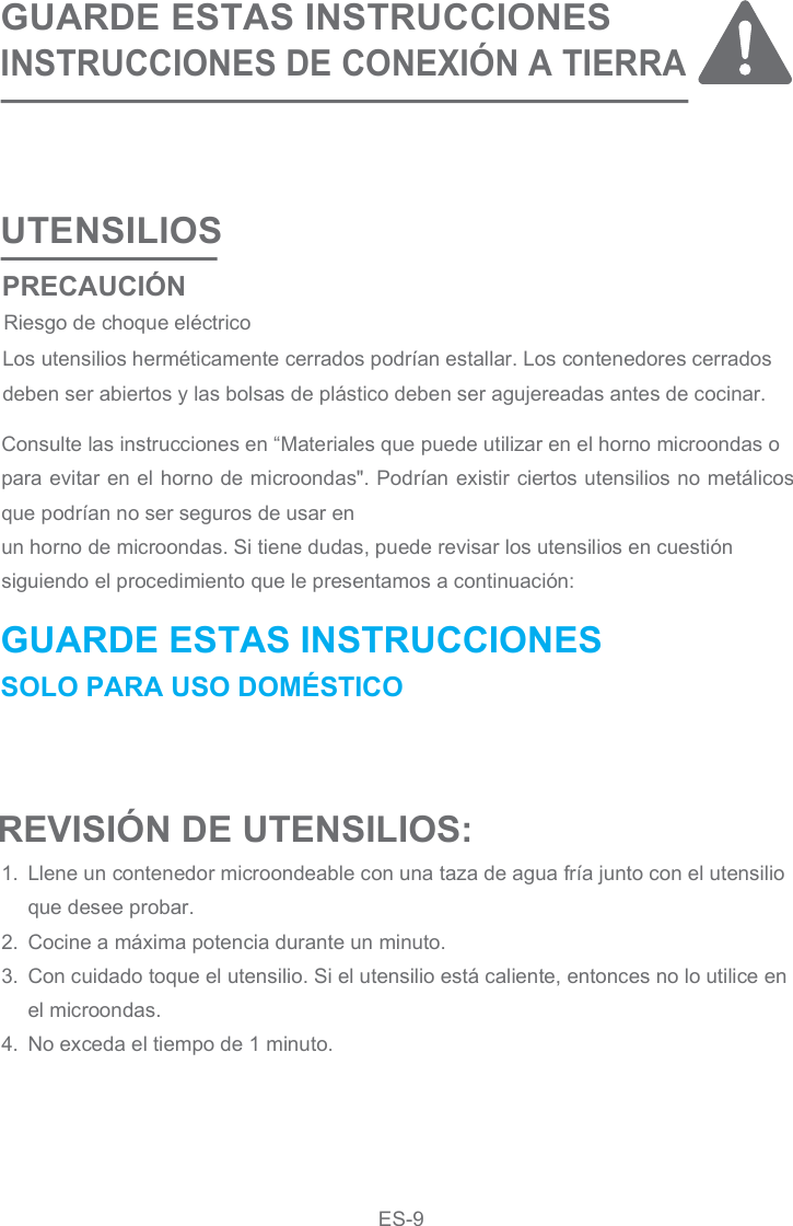 UTENSILIOSGUARDE ESTAS INSTRUCCIONESINSTRUCCIONES DE CONEXIÓN A TIERRAConsulte las instrucciones en “Materiales que puede utilizar en el horno microondas opara evitar en el horno de microondas&quot;. Podrían existir ciertos utensilios no metálicos que podrían no ser seguros de usar enun horno de microondas. Si tiene dudas, puede revisar los utensilios en cuestiónsiguiendo el procedimiento que le presentamos a continuación:Llene un contenedor microondeable con una taza de agua fría junto con el utensilioque desee probar.Cocine a máxima potencia durante un minuto.Con cuidado toque el utensilio. Si el utensilio está caliente, entonces no lo utilice enel microondas.No exceda el tiempo de 1 minuto.1.2.3.4.Los utensilios herméticamente cerrados podrían estallar. Los contenedores cerradosdeben ser abiertos y las bolsas de plástico deben ser agujereadas antes de cocinar.REVISIÓN DE UTENSILIOS:GUARDE ESTAS INSTRUCCIONES SOLO PARA USO DOMÉSTICO PRECAUCIÓN Riesgo de choque eléctricoES-9