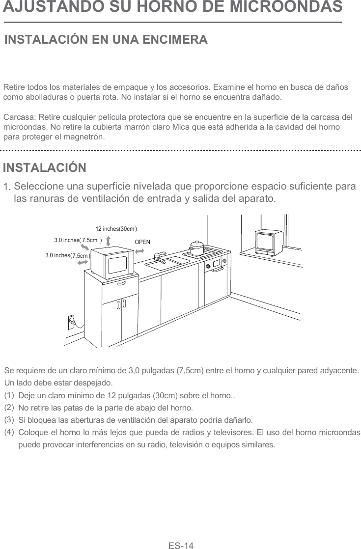 AJUSTANDO SU HORNO DE MICROONDAS INSTALACIÓN EN UNA ENCIMERAINSTALACIÓN1.Retire todos los materiales de empaque y los accesorios. Examine el horno en busca de daños como abolladuras o puerta rota. No instalar si el horno se encuentra dañado.Carcasa: Retire cualquier película protectora que se encuentre en la superficie de la carcasa del microondas. No retire la cubierta marrón claro Mica que está adherida a la cavidad del hornopara proteger el magnetrón.Seleccione una superficie nivelada que proporcione espacio suficiente para las ranuras de ventilación de entrada y salida del aparato.Se requiere de un claro mínimo de 3,0 pulgadas (7,5cm) entre el horno y cualquier pared adyacente. Un lado debe estar despejado.(1)(2)(3)(4) Deje un claro mínimo de 12 pulgadas (30cm) sobre el horno..No retire las patas de la parte de abajo del horno.Si bloquea las aberturas de ventilación del aparato podría dañarlo.Coloque el horno lo más lejos que pueda de radios y televisores. El uso del horno microondas puede provocar interferencias en su radio, televisión o equipos similares. OPEN12 inches(30cm )3.0 inches( 7.5cm )3.0 inches(7.5cm )ES-14