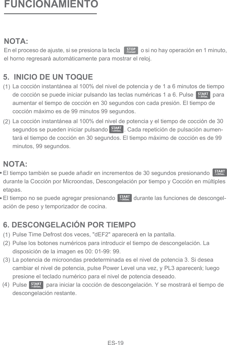 FUNCIONAMIENTOLa cocción instantánea al 100% del nivel de potencia y de 1 a 6 minutos de tiempo de cocción se puede iniciar pulsando las teclas numéricas 1 a 6. Pulse            para aumentar el tiempo de cocción en 30 segundos con cada presión. El tiempo de cocción máximo es de 99 minutos 99 segundos.La cocción instantánea al 100% del nivel de potencia y el tiempo de cocción de 30 segundos se pueden iniciar pulsando          . Cada repetición de pulsación aumen-tará el tiempo de cocción en 30 segundos. El tiempo máximo de cocción es de 99 minutos, 99 segundos.5.  INICIO DE UN TOQUE(1)(2)NOTA: El tiempo también se puede añadir en incrementos de 30 segundos presionando   durante la Cocción por Microondas, Descongelación por tiempo y Cocción en múltiples etapas.El tiempo no se puede agregar presionando            durante las funciones de descongel-ación de peso y temporizador de cocina.Pulse Time Defrost dos veces, &quot;dEF2&quot; aparecerá en la pantalla.Pulse los botones numéricos para introducir el tiempo de descongelación. La disposición de la imagen es 00: 01-99: 99.La potencia de microondas predeterminada es el nivel de potencia 3. Si desea cambiar el nivel de potencia, pulse Power Level una vez, y PL3 aparecerá; luego presione el teclado numérico para el nivel de potencia deseado.Pulse            para iniciar la cocción de descongelación. Y se mostrará el tiempo de descongelación restante.6. DESCONGELACIÓN POR TIEMPO(1)(2)(3)(4)NOTA: En el proceso de ajuste, si se presiona la tecla                o si no hay operación en 1 minuto, el horno regresará automáticamente para mostrar el reloj.  ES-19