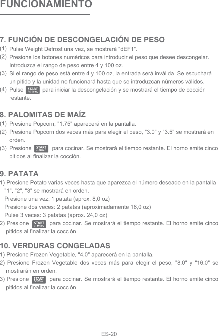 8. PALOMITAS DE MAÍZ(1)(2)(3)FUNCIONAMIENTOPulse Weight Defrost una vez, se mostrará &quot;dEF1&quot;.Presione los botones numéricos para introducir el peso que desee descongelar. Introduzca el rango de peso entre 4 y 100 oz.Si el rango de peso está entre 4 y 100 oz, la entrada será inválida. Se escuchará un pitido y la unidad no funcionará hasta que se introduzcan números válidos.Pulse            para iniciar la descongelación y se mostrará el tiempo de cocción restante.7. FUNCIÓN DE DESCONGELACIÓN DE PESO(1)(2)(3)(4)Presione Popcorn, &quot;1.75&quot; aparecerá en la pantalla.Presione Popcorn dos veces más para elegir el peso, &quot;3.0&quot; y &quot;3.5&quot; se mostrará en orden.Presione             para cocinar. Se mostrará el tiempo restante. El horno emite cinco pitidos al finalizar la cocción.9. PATATA1) Presione Potato varias veces hasta que aparezca el número deseado en la pantalla   &quot;1&quot;, &quot;2&quot;, &quot;3&quot; se mostrará en orden.   Presione una vez: 1 patata (aprox. 8,0 oz)   Presione dos veces: 2 patatas (aproximadamente 16,0 oz)   Pulse 3 veces: 3 patatas (aprox. 24,0 oz)2) Presione           para cocinar. Se mostrará el tiempo restante. El horno emite cinco pitidos al finalizar la cocción.10. VERDURAS CONGELADAS1) Presione Frozen Vegetable, &quot;4.0&quot; aparecerá en la pantalla.2)  Presione  Frozen  Vegetable  dos  veces  más  para  elegir  el  peso,  &quot;8.0&quot;  y  &quot;16.0&quot;  se mostrarán en orden.3) Presione           para cocinar. Se mostrará el tiempo restante. El horno emite cinco pitidos al finalizar la cocción.ES-20