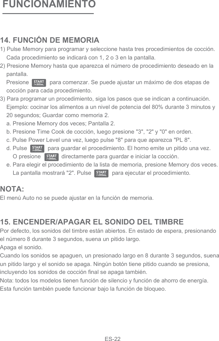 FUNCIONAMIENTO14. FUNCIÓN DE MEMORIA1) Pulse Memory para programar y seleccione hasta tres procedimientos de cocción. Cada procedimiento se indicará con 1, 2 o 3 en la pantalla.2) Presione Memory hasta que aparezca el número de procedimiento deseado en la pantalla.     Presione             para comenzar. Se puede ajustar un máximo de dos etapas de cocción para cada procedimiento.3) Para programar un procedimiento, siga los pasos que se indican a continuación. Ejemplo: cocinar los alimentos a un nivel de potencia del 80% durante 3 minutos y 20 segundos; Guardar como memoria 2.a. Presione Memory dos veces; Pantalla 2.b. Presione Time Cook de cocción, luego presione &quot;3&quot;, &quot;2&quot; y &quot;0&quot; en orden.c. Pulse Power Level una vez, luego pulse &quot;8&quot; para que aparezca &quot;PL 8&quot;.d. Pulse             para guardar el procedimiento. El horno emite un pitido una vez.     O presione             directamente para guardar e iniciar la cocción.e. Para elegir el procedimiento de la lista de memoria, presione Memory dos veces. La pantalla mostrará &quot;2&quot;. Pulse             para ejecutar el procedimiento.NOTA:El menú Auto no se puede ajustar en la función de memoria.15. ENCENDER/APAGAR EL SONIDO DEL TIMBREPor defecto, los sonidos del timbre están abiertos. En estado de espera, presionando el número 8 durante 3 segundos, suena un pitido largo.Apaga el sonido.Cuando los sonidos se apaguen, un presionado largo en 8 durante 3 segundos, suena un pitido largo y el sonido se apaga. Ningún botón tiene pitido cuando se presiona, incluyendo los sonidos de cocción final se apaga también.Nota: todos los modelos tienen función de silencio y función de ahorro de energía. Esta función también puede funcionar bajo la función de bloqueo.ES-22