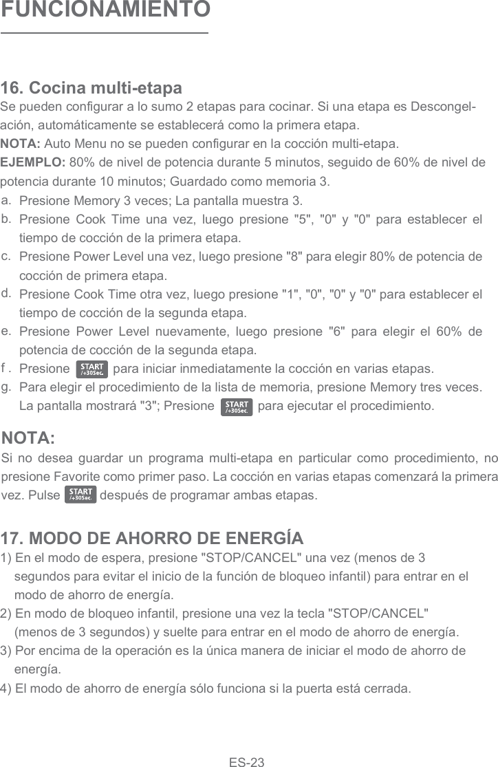 FUNCIONAMIENTOSe pueden configurar a lo sumo 2 etapas para cocinar. Si una etapa es Descongel-ación, automáticamente se establecerá como la primera etapa.NOTA: Auto Menu no se pueden configurar en la cocción multi-etapa.EJEMPLO: 80% de nivel de potencia durante 5 minutos, seguido de 60% de nivel de potencia durante 10 minutos; Guardado como memoria 3.16. Cocina multi-etapa Presione Memory 3 veces; La pantalla muestra 3.Presione  Cook  Time  una  vez,  luego  presione  &quot;5&quot;,  &quot;0&quot;  y  &quot;0&quot;  para  establecer  el tiempo de cocción de la primera etapa.Presione Power Level una vez, luego presione &quot;8&quot; para elegir 80% de potencia de cocción de primera etapa.Presione Cook Time otra vez, luego presione &quot;1&quot;, &quot;0&quot;, &quot;0&quot; y &quot;0&quot; para establecer el tiempo de cocción de la segunda etapa.Presione  Power  Level  nuevamente,  luego  presione  &quot;6&quot;  para  elegir  el  60%  de potencia de cocción de la segunda etapa.Presione            para iniciar inmediatamente la cocción en varias etapas.Para elegir el procedimiento de la lista de memoria, presione Memory tres veces. La pantalla mostrará &quot;3&quot;; Presione            para ejecutar el procedimiento.a.b.c.d.e.f .g.1) En el modo de espera, presione &quot;STOP/CANCEL&quot; una vez (menos de 3 segundos para evitar el inicio de la función de bloqueo infantil) para entrar en el modo de ahorro de energía.2) En modo de bloqueo infantil, presione una vez la tecla &quot;STOP/CANCEL&quot; (menos de 3 segundos) y suelte para entrar en el modo de ahorro de energía.3) Por encima de la operación es la única manera de iniciar el modo de ahorro de energía.4) El modo de ahorro de energía sólo funciona si la puerta está cerrada.17. MODO DE AHORRO DE ENERGÍANOTA:Si  no  desea  guardar  un  programa  multi-etapa  en  particular  como  procedimiento,  no presione Favorite como primer paso. La cocción en varias etapas comenzará la primera vez. Pulse           después de programar ambas etapas.ES-23