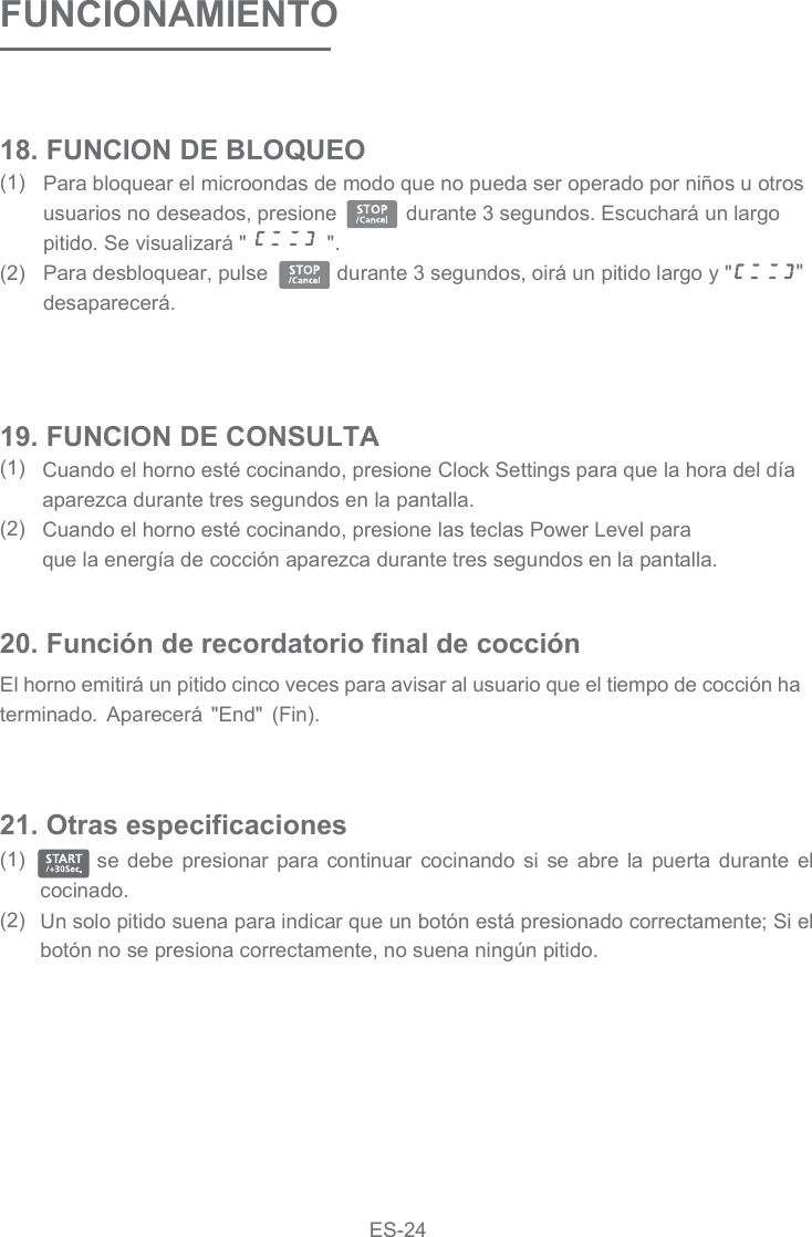 FUNCIONAMIENTOPara bloquear el microondas de modo que no pueda ser operado por niños u otros usuarios no deseados, presione            durante 3 segundos. Escuchará un largo pitido. Se visualizará &quot;              &quot;.Para desbloquear, pulse            durante 3 segundos, oirá un pitido largo y &quot; &quot; desaparecerá.18. FUNCION DE BLOQUEO(1)  (2)Cuando el horno esté cocinando, presione Clock&amp; Settings para que la hora del día aparezca durante tres segundos en la pantalla.Cuando el horno esté cocinando, presione las teclas Power Level paraque la energía de cocción aparezca durante tres segundos en la pantalla. 19. FUNCION DE CONSULTA(1)(2)20. Función de recordatorio final de cocciónEl horno emitirá un pitido cinco veces para avisar al usuario que el tiempo de cocción ha terminado.  Aparecerá  &quot;End&quot;  (Fin).       se  debe  presionar  para  continuar  cocinando  si  se  abre  la  puerta  durante  el cocinado. Un solo pitido suena para indicar que un botón está presionado correctamente; Si el botón no se presiona correctamente, no suena ningún pitido.21. Otras especificaciones(1)  (2)ES-24