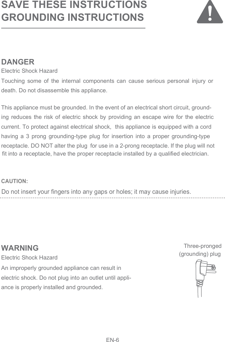 CAUTION: SAVE THESE INSTRUCTIONSGROUNDING INSTRUCTIONSDANGERWARNINGThis appliance must be grounded. In the event of an electrical short circuit, ground-ing  reduces  the  risk  of  electric  shock  by  providing  an  escape  wire  for  the  electric current. To protect against electrical shock,  this appliance is equipped with a cord having  a  3  prong  grounding-type  plug  for  insertion  into  a  proper  grounding-type receptacle. DO NOT alter the plug  for use in a 2-prong receptacle. If the plug will not Touching  some  of  the  internal  components  can  cause  serious  personal  injury  or death. Do not disassemble this appliance.An improperly grounded appliance can result in electric shock. Do not plug into an outlet until appli-ance is properly installed and grounded.Electric Shock Hazard Electric Shock Hazard  (grounding) plugThree-prongedEN-6fit into a receptacle, have the proper receptacle installed by a qualified electrician.Do not insert your fingers into any gaps or holes; it may cause injuries.