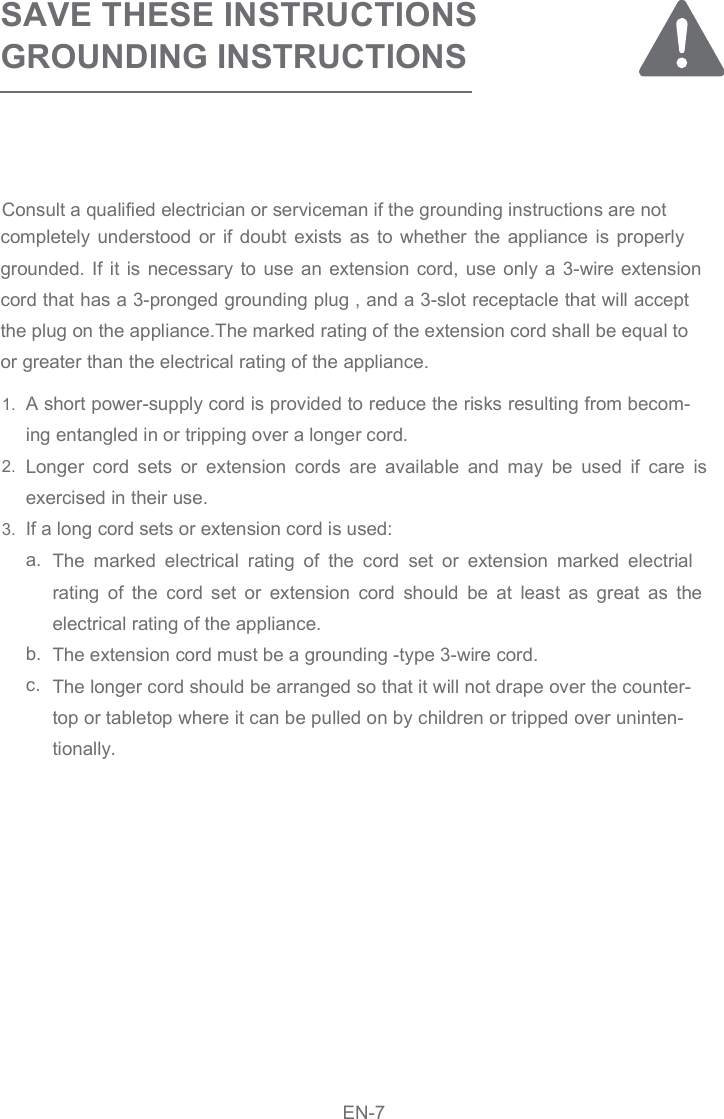 SAVE THESE INSTRUCTIONSGROUNDING INSTRUCTIONSA short power-supply cord is provided to reduce the risks resulting from becom-ing entangled in or tripping over a longer cord. Longer  cord  sets  or  extension  cords  are  available  and  may  be  used  if  care  is exercised in their use. If a long cord sets or extension cord is used:   a. b.    c.The  marked  electrical  rating  of  the  cord  set  or  extension  marked  electrial rating  of  the  cord  set  or  extension  cord  should  be  at  least  as  great  as  the electrical rating of the appliance.    The extension cord must be a grounding -type 3-wire cord.    The longer cord should be arranged so that it will not drape over the counter-top or tabletop where it can be pulled on by children or tripped over uninten-tionally.completely  understood  or  if  doubt  exists  as  to  whether  the  appliance  is  properly grounded. If it  is  necessary  to  use an extension cord,  use only a 3-wire extension cord that has a 3-pronged grounding plug , and a 3-slot receptacle that will accept the plug on the appliance.The marked rating of the extension cord shall be equal to or greater than the electrical rating of the appliance.1.2.3.EN-7Consult a qualified electrician or serviceman if the grounding instructions are not 