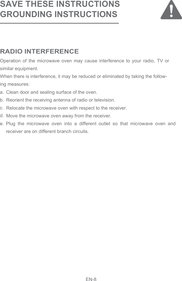 SAVE THESE INSTRUCTIONSGROUNDING INSTRUCTIONSOperation  of  the  microwave  oven  may  cause  interference  to  your  radio,  TV  or similar equipment.When there is interference, it may be reduced or eliminated by taking the follow-ing measures:a. b.    c.d.e.Clean door and sealing surface of the oven.Reorient the receiving antenna of radio or television.Relocate the microwave oven with respect to the receiver.Move the microwave oven away from the receiver.RADIO INTERFERENCEEN-8Plug  the  microwave  oven  into  a  different  outlet  so  that  microwave  oven  and receiver are on different branch circuits.
