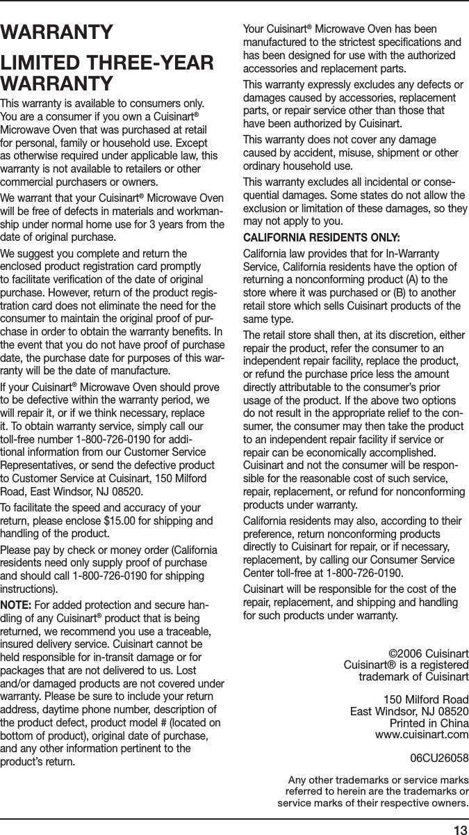 13WARRANTYLIMITED THREE-YEAR WARRANTYThis warranty is available to consumers only. You are a consumer if you own a Cuisinart® Microwave Oven that was purchased at retail for personal, family or household use. Except as otherwise required under applicable law, this warranty is not available to retailers or other commercial purchasers or owners.We warrant that your Cuisinart® Microwave Oven will be free of defects in materials and workman-ship under normal home use for 3 years from the date of original purchase.We suggest you complete and return the enclosed product registration card promptly to facilitate verification of the date of original purchase. However, return of the product regis-tration card does not eliminate the need for the consumer to maintain the original proof of pur-chase in order to obtain the warranty benefits. In the event that you do not have proof of purchase date, the purchase date for purposes of this war-ranty will be the date of manufacture.If your Cuisinart® Microwave Oven should prove to be defective within the warranty period, we will repair it, or if we think necessary, replace it. To obtain warranty service, simply call our toll-free number 1-800-726-0190 for addi-tional information from our Customer Service Representatives, or send the defective product to Customer Service at Cuisinart, 150 Milford Road, East Windsor, NJ 08520.To facilitate the speed and accuracy of your return, please enclose $15.00 for shipping and handling of the product.Please pay by check or money order (California residents need only supply proof of purchase and should call 1-800-726-0190 for shipping instructions).NOTE: For added protection and secure han-dling of any Cuisinart® product that is being returned, we recommend you use a traceable, insured delivery service. Cuisinart cannot be held responsible for in-transit damage or for packages that are not delivered to us. Lost and/or damaged products are not covered under warranty. Please be sure to include your return address, daytime phone number, description of the product defect, product model # (located on bottom of product), original date of purchase, and any other information pertinent to the product’s return.Your Cuisinart® Microwave Oven has been manufactured to the strictest specifications and has been designed for use with the authorized accessories and replacement parts.This warranty expressly excludes any defects or damages caused by accessories, replacement parts, or repair service other than those that have been authorized by Cuisinart.This warranty does not cover any damage caused by accident, misuse, shipment or other ordinary household use.This warranty excludes all incidental or conse-quential damages. Some states do not allow the exclusion or limitation of these damages, so they may not apply to you.CALIFORNIA RESIDENTS ONLY:California law provides that for In-Warranty Service, California residents have the option of returning a nonconforming product (A) to the store where it was purchased or (B) to another retail store which sells Cuisinart products of the same type.The retail store shall then, at its discretion, either repair the product, refer the consumer to an independent repair facility, replace the product, or refund the purchase price less the amount directly attributable to the consumer’s prior usage of the product. If the above two options do not result in the appropriate relief to the con-sumer, the consumer may then take the product to an independent repair facility if service or repair can be economically accomplished. Cuisinart and not the consumer will be respon-sible for the reasonable cost of such service, repair, replacement, or refund for nonconforming products under warranty.California residents may also, according to their preference, return nonconforming products directly to Cuisinart for repair, or if necessary, replacement, by calling our Consumer Service Center toll-free at 1-800-726-0190. Cuisinart will be responsible for the cost of the repair, replacement, and shipping and handling for such products under warranty. Any other trademarks or service marks  referred to herein are the trademarks or  service marks of their respective owners.©2006 CuisinartCuisinart® is a registeredtrademark of Cuisinart150 Milford RoadEast Windsor, NJ 08520Printed in Chinawww.cuisinart.com06CU26058   