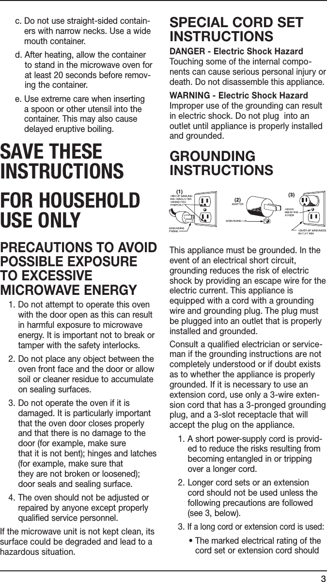 3  c.  Do not use straight-sided contain-ers with narrow necks. Use a wide mouth container.   d.  After heating, allow the container  to stand in the microwave oven for  at least 20 seconds before remov-ing the container.  e.  Use extreme care when inserting  a spoon or other utensil into the container. This may also cause delayed eruptive boiling.sAVe THese INsTRucTIONsfOR HOuseHOLD use ONLyPRECAUTIONS TO AVOID POSSIBLE EXPOSURE TO EXCESSIVE MICROWAVE ENERGY   1. Do not attempt to operate this oven with the door open as this can result in harmful exposure to microwave energy. It is important not to break or tamper with the safety interlocks.  2. Do not place any object between the oven front face and the door or allow soil or cleaner residue to accumulate on sealing surfaces.  3. Do not operate the oven if it is damaged. It is particularly important that the oven door closes properly and that there is no damage to the door (for example, make sure that it is not bent); hinges and latches (for example, make sure that they are not broken or loosened); door seals and sealing surface.   4. The oven should not be adjusted or repaired by anyone except properly qualified service personnel.If the microwave unit is not kept clean, its surface could be degraded and lead to a hazardous situation.SPECIAL CORD SET INSTRUCTIONSDANGER - Electric Shock Hazard Touching some of the internal compo-nents can cause serious personal injury or death. Do not disassemble this appliance.WARNING - Electric Shock Hazard Improper use of the grounding can result in electric shock. Do not plug  into an  outlet until appliance is properly installed and grounded.GROUNDING INSTRUCTIONSThis appliance must be grounded. In the event of an electrical short circuit, grounding reduces the risk of electric shock by providing an escape wire for the electric current. This appliance is equipped with a cord with a grounding wire and grounding plug. The plug must be plugged into an outlet that is properly installed and grounded.Consult a qualified electrician or service-man if the grounding instructions are not completely understood or if doubt exists as to whether the appliance is properly grounded. If it is necessary to use an extension cord, use only a 3-wire exten-sion cord that has a 3-pronged grounding plug, and a 3-slot receptacle that will accept the plug on the appliance.  1. A short power-supply cord is provid-ed to reduce the risks resulting from becoming entangled in or tripping over a longer cord.  2. Longer cord sets or an extension cord should not be used unless the following precautions are followed (see 3, below).  3. If a long cord or extension cord is used:  •  The marked electrical rating of the cord set or extension cord should 