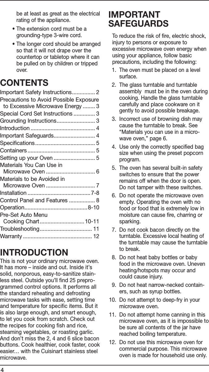 4be at least as great as the electrical rating of the appliance.  •  The extension cord must be a grounding-type 3-wire cord.  •  The longer cord should be arranged so that it will not drape over the countertop or tabletop where it can be pulled on by children or tripped over.CONTENTSImportant Safety Instructions ............... 2Precautions to Avoid Possible Exposure   to Excessive Microwave Energy ........ 3Special Cord Set Instructions .............. 3Grounding Instructions ......................... 3Introduction .......................................... 4Important Safeguards........................... 4Specifications ....................................... 5Containers ............................................ 5Setting up your Oven ........................... 5Materials You Can Use in    Microwave Oven ................................ 6Materials to be Avoided in    Microwave Oven ................................ 7Installation ......................................... 7-8Control Panel and Features ................. 8Operation ......................................... 8-10Pre-Set Auto Menu    Cooking Chart .............................10-11Troubleshooting .................................. 11Warranty ............................................. 12INTRODUCTIONThis is not your ordinary microwave oven. It has more – inside and out. Inside it’s solid, nonporous, easy-to-sanitize stain-less steel. Outside you’ll find 25 prepro-grammed control options. It performs all the standard reheating and defrosting microwave tasks with ease, setting time and temperature for specific items. But it is also large enough, and smart enough, to let you cook from scratch. Check out the recipes for cooking fish and rice, steaming vegetables, or roasting garlic. And don’t miss the 2, 4 and 6 slice bacon buttons. Cook healthier, cook faster, cook easier… with the Cuisinart stainless steel microwave.IMPORTANT SAFEGUARDS   To reduce the risk of fire, electric shock, injury to persons or exposure to excessive microwave oven energy when using your appliance, follow basic precautions, including the following:   1.   The oven must be placed on a level surface.  2.   The glass turntable and turntable  assembly  must be in the oven during cooking. Handle the glass turntable carefully and place cookware on it gently to avoid possible breakage.  3.   Incorrect use of browning dish may cause the turntable to break. See “Materials you can use in a micro-wave oven,” page 6.  4.   Use only the correctly specified bag size when using the preset popcorn program.  5.   The oven has several built-in safety switches to ensure that the power remains off when the door is open. Do not tamper with these switches.  6.   Do not operate the microwave oven empty. Operating the oven with no food or food that is extremely low in moisture can cause fire, charring or sparking.  7.   Do not cook bacon directly on the turntable. Excessive local heating of the turntable may cause the turntable to break.  8.   Do not heat baby bottles or baby food in the microwave oven. Uneven heating/hotspots may occur and could cause injury.  9.   Do not heat narrow-necked contain-ers, such as syrup bottles. 10.   Do not attempt to deep-fry in your microwave oven. 11.   Do not attempt home canning in this microwave oven, as it is impossible to be sure all contents of the jar have reached boiling temperature. 12.   Do not use this microwave oven for commercial purpose. This microwave oven is made for household use only.