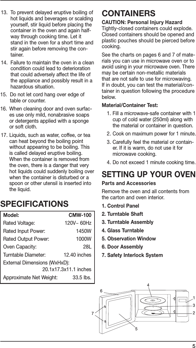 5 13.   To prevent delayed eruptive boiling of hot liquids and beverages or scalding yourself, stir liquid before placing the container in the oven and again half-way through cooking time. Let it stand in the oven for a short time and stir again before removing the con-tainer.14.   Failure to maintain the oven in a clean condition could lead to deterioration that could adversely affect the life of the appliance and possibly result in a hazardous situation.15.   Do not let cord hang over edge of table or counter.16.   When cleaning door and oven surfac-es use only mild, nonabrasive soaps or detergents applied with a sponge or soft cloth. 17.  Liquids, such as water, coffee, or tea can heat beyond the boiling point without appearing to be boiling. This is called delayed eruptive boiling. When the container is removed from the oven, there is a danger that very hot liquids could suddenly boiling over when the container is disturbed or a spoon or other utensil is inserted into the liquid.CONTAINERSCAUTION: Personal Injury Hazard  Tightly-closed containers could explode. Closed containers should be opened and plastic pouches should be pierced before cooking.See the charts on pages 6 and 7 of mate-rials you can use in microwave oven or to avoid using in your microwave oven. There may be certain non-metallic materials  that are not safe to use for microwaving.  If in doubt, you can test the material/con-tainer in question following the procedure below.Material/Container Test:  1. Fill a microwave-safe container with 1 cup of cold water (250ml) along with the material or container in question.  2. Cook on maximum power for 1 minute.  3. Carefully feel the material or contain-er. If it is warm, do not use it for microwave cooking.  4. Do not exceed 1 minute cooking time.SETTING UP YOUR OVENParts and AccessoriesRemove the oven and all contents from the carton and oven interior. 1. Control Panel2. Turntable Shaft3. Turntable Assembly4. Glass Turntable5. Observation Window6. Door Assembly7. Safety Interlock SystemSPECIFICATIONSModel:    CMW-100Rated Voltage:  120V~ 60HzRated Input Power:  1450WRated Output Power:   1000WOven Capacity:  28LTurntable Diameter:  12.40 inchesExternal Dimensions (WxHxD):        20.1x17.3x11.1 inchesApproximate Net Weight:  33.5 lbs.7123456