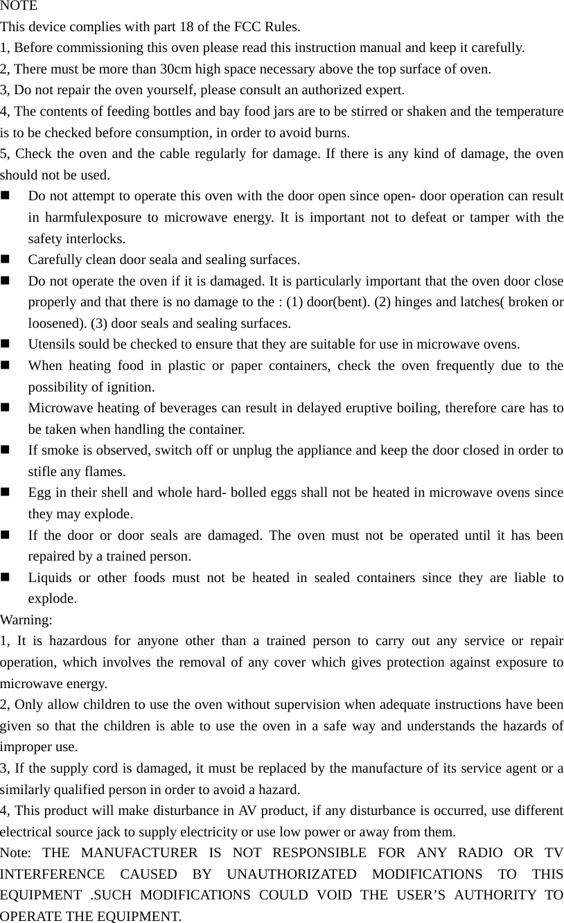 NOTE This device complies with part 18 of the FCC Rules. 1, Before commissioning this oven please read this instruction manual and keep it carefully. 2, There must be more than 30cm high space necessary above the top surface of oven. 3, Do not repair the oven yourself, please consult an authorized expert. 4, The contents of feeding bottles and bay food jars are to be stirred or shaken and the temperature is to be checked before consumption, in order to avoid burns. 5, Check the oven and the cable regularly for damage. If there is any kind of damage, the oven should not be used.   Do not attempt to operate this oven with the door open since open- door operation can result in harmfulexposure to microwave energy. It is important not to defeat or tamper with the safety interlocks.   Carefully clean door seala and sealing surfaces.   Do not operate the oven if it is damaged. It is particularly important that the oven door close properly and that there is no damage to the : (1) door(bent). (2) hinges and latches( broken or loosened). (3) door seals and sealing surfaces.   Utensils sould be checked to ensure that they are suitable for use in microwave ovens.   When heating food in plastic or paper containers, check the oven frequently due to the possibility of ignition.   Microwave heating of beverages can result in delayed eruptive boiling, therefore care has to be taken when handling the container.   If smoke is observed, switch off or unplug the appliance and keep the door closed in order to stifle any flames.   Egg in their shell and whole hard- bolled eggs shall not be heated in microwave ovens since they may explode.   If the door or door seals are damaged. The oven must not be operated until it has been repaired by a trained person.   Liquids or other foods must not be heated in sealed containers since they are liable to explode. Warning: 1, It is hazardous for anyone other than a trained person to carry out any service or repair operation, which involves the removal of any cover which gives protection against exposure to microwave energy. 2, Only allow children to use the oven without supervision when adequate instructions have been given so that the children is able to use the oven in a safe way and understands the hazards of improper use. 3, If the supply cord is damaged, it must be replaced by the manufacture of its service agent or a similarly qualified person in order to avoid a hazard. 4, This product will make disturbance in AV product, if any disturbance is occurred, use different electrical source jack to supply electricity or use low power or away from them. Note: THE MANUFACTURER IS NOT RESPONSIBLE FOR ANY RADIO OR TV INTERFERENCE CAUSED BY UNAUTHORIZATED MODIFICATIONS TO THIS EQUIPMENT .SUCH MODIFICATIONS COULD VOID THE USER’S AUTHORITY TO OPERATE THE EQUIPMENT. 