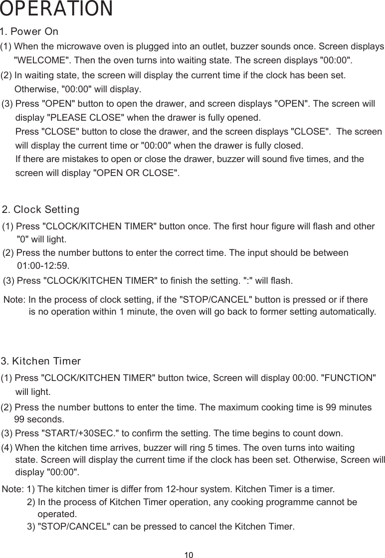 3. Kitchen Timer(1) Press &quot;CLOCK/KITCHEN TIMER&quot; button twice,(2) Press the number 99 seconds.(3) Press &quot; to confirm  setting(4) When the kitchen time arrives, buzzer will ring 5 times. The oven turns into waiting       state. Screen will display the current time if the clock has been set. Otherwise, Screen willNote: 1) The kitchen timer is differ from 12-hour system. Kitchen Timer is a timer.OPERATIONoperated. outlet, buzzer sounds once. Screen displays1. Power  n&quot;WELCOME&quot;. Then the oven turns into waiting state. The screen displays &quot;00:00&quot;.(1) When the microwave oven is plugged into an(2) In waiting state, the screen will display the current time if the clock has been set. O2. Clock Setting(1) Press &quot;CLOCK/KITCHEN TIMER&quot; button once. The first hour figure will flash and other      (2) Press the number buttons to enter the correct time. The input should be between(3) Press &quot;CLOCK/KITCHEN TIMER&quot; to finish the setting. &quot;:&quot; will flash.Note: In the process of clock setting, if the &quot;STOP/CANCEL&quot; button is pressed or if there is no operation within 1 minute, the oven will go back to former setting automatically. Screen will display 00:00. &quot;FUNCTION&quot; buttons to enter the time. The maximum cooking time is 99 minutesSTART/+30SEC.&quot;  the  . The time begins to count down.      display &quot;00:00&quot;.2) In the process of Kitchen Timer operation, any cooking programme cannot be) 3 &quot;STOP/CANCEL&quot; can be pressed to cancel the Kitchen Timer.   will light.01:00-12:59.Otherwise, &quot;00:00&quot; will display.(3) Press &quot;OPEN&quot; button to open the drawer, and screen displays &quot;OPEN&quot;. The screen will Press &quot;CLOSE&quot; button to close the drawer, and the screen displays &quot;CLOSE&quot;.  The screen If there are mistakes to open or close the drawer, buzzer will sound five times, and the display &quot;PLEASE CLOSE&quot; when the drawer is fully opened.will display the current time or &quot;00:00&quot; when the drawer is fully closed.screen will display &quot;OPEN OR CLOSE&quot;.&quot;0&quot; will light.10