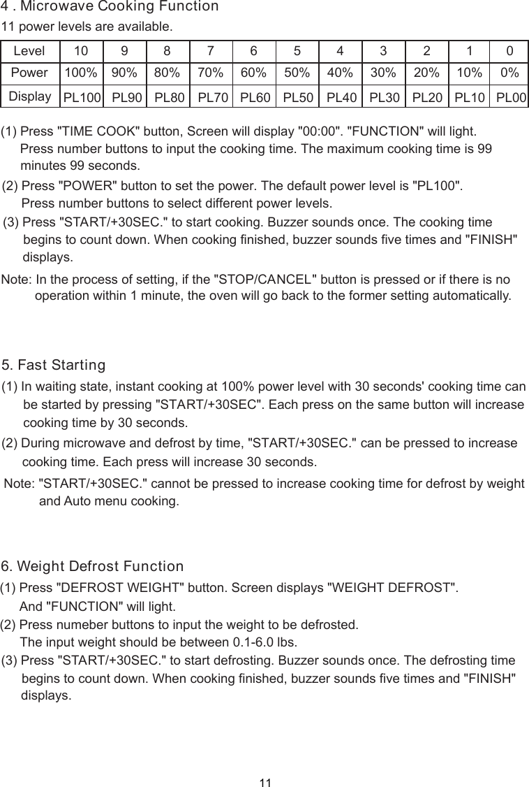 (1) Press &quot;TIME COOK&quot; button,   will display &quot;00:00&quot;. &quot;FUNCTION&quot; will light.Press number buttons to input the cooking time. The maximum cooking time is 99      minutes 99 seconds.LevelPower10100%990%880%770%660%550%440%330%220%110%Display PL100 PL90 PL80 PL70 PL60 PL50 PL40 PL30 PL20 PL1011 power levels are available.0%PL000(2) Press &quot;POWER&quot; button to set the power. The default power level is &quot;PL100&quot;.Press number buttons to select different power levels.(3) Press &quot;START/+30SEC.&quot; to start cooking. Buzzer sounds once. The cooking time begins to count down. When cooking finished, buzzer sounds five times and &quot;FINISH&quot;displays.Note: In the process of  ing, if the &quot;STOP/CANCEL&quot; button is pressed or if there is nooperation within 1 minute, the oven will go back to the former setting automatically.sett .   Cooking Function4 MicrowaveScreen(1) Press &quot;DEFROST WEIGHT&quot; button. Screen displays &quot;WEIGHT DEFROST&quot;.(2) Press numeber buttons to input the weight to be defrosted.(1) In waiting state, instant cooking at 100% power level with 30 seconds&apos; cooking time can      be started by pressing &quot;START/+30SEC&quot;. Each press on the same button will increase      cooking time by 30 seconds. Note: &quot;START/+30SEC.&quot; cannot be pressed to increase cooking time for defrost by weightand Auto menu cooking.(2) During microwave and defrost by time, &quot;START/+30SEC.&quot;      can be pressed to increase And &quot;FUNCTION&quot; will light.The input weight should be between 0.1-6.0 lbs.(3) Press &quot;START/+30SEC.&quot; to start defrosting. Buzzer sounds once. The defrosting time begins to count down. When cooking finished, buzzer sounds five times and &quot;FINISH&quot;displays.5. Fast Starting6. Weight Defrost Functioncooking time. Each press will increase 30 seconds.11