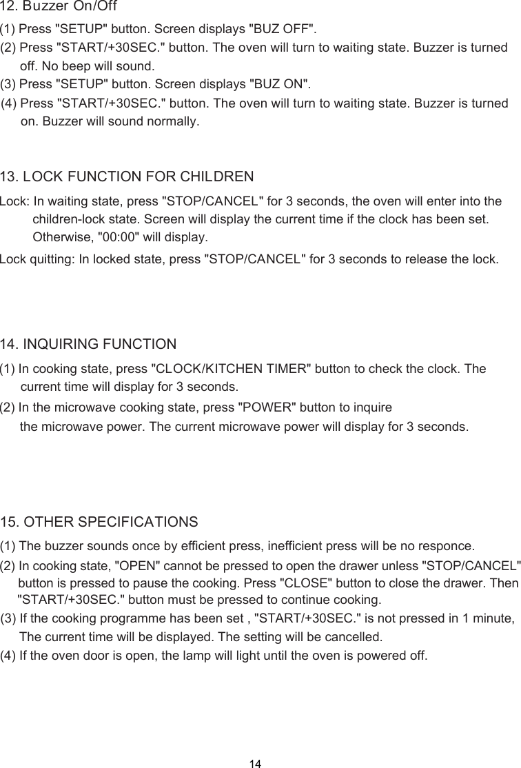 (1) Press &quot;(2)12. Buzzer On/OffSETUP&quot; button.   displays &quot;BUZ OFF&quot;.Press &quot;START/+30SEC.&quot; button. The oven will turn to waiting state. Buzzer is turnedoff. No beep will sound.(3) Press &quot;SETUP&quot; button.   displays &quot;BUZ ON&quot;.(4) Press &quot;START/+30SEC.&quot; button. The oven will turn to waiting state. Buzzer is turnedo .  .n Buzzer will sound normallyLock: In waiting state, press &quot;STOP/CANCEL&quot; for 3 seconds, the oven will enter into thechildren-lock state.   will display the current time if the clock has been set.Lock quitting: In locked state, press &quot;STOP/CANCEL13. LOCK FUNCTION FOR CHILDRENOtherwise, &quot;00:00&quot; will display.&quot; for 3 seconds to release the lock.(1) In cooking state, press &quot; &quot; button to check the clock. The      current time will display for 3 seconds.14. INQUIRING FUNCTION(2) In the microwave cooking state, press &quot;POWER&quot; button to inquire      the microwave power. The current microwave power will display for 3 seconds.CLOCK/KITCHEN TIMERScreenScreenScreen(2) ( ) (1) The buzzer sounds once by efficient press, inefficient press will be no responce.In cooking state, &quot;OPEN&quot; cannot be pressed to open the drawer unless &quot;STOP/CANCEL&quot;button is pressed to pause the cooking. Press &quot;CLOSE&quot; button to close the drawer. Then&quot;START/+30SEC.&quot; button must be pressed to continue cooking.(3) If the cooking programme has been set , &quot;START/+30SEC.&quot; is not pressed in 1 minute, The current time will be displayed. The setting will be cancelled.15. OTHER SPECIFICATIONS4 If the oven door is open, the lamp will light until the oven is power  off.ed14