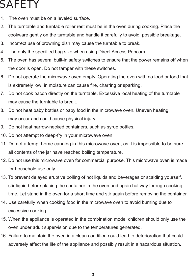 SAFETY1.   The oven must be on a leveled surface.2.   The turntable and turntable roller rest must be in the oven during cooking. Place the      cookware gently on the turntable and handle it carefully to avoid  possible breakage.3.   Incorrect use of browning dish may cause the turntable to break.4.   Use only the specified bag size when using Direct Access Popcorn.5.   The oven has several built-in safety switches to ensure that the power remains off when      the door is open. Do not tamper with these switches.6.   Do not operate the microwave oven empty. Operating the oven with no food or food that      is extremely low  in moisture can cause fire, charring or sparking.7.   Do not cook bacon directly on the turntable. Excessive local heating of the turntable      may cause the turntable to break.8.   Do not heat baby bottles or baby food in the microwave oven. Uneven heating      may occur and could cause physical injury.9.   Do not heat narrow-necked containers, such as syrup bottles.10. Do not attempt to deep-fry in your microwave oven.11. Do not attempt home canning in this microwave oven, as it is impossible to be sure      all contents of the jar have reached boiling temperature.12. Do not use this microwave oven for commercial purpose. This microwave oven is made      for household use only.13. To prevent delayed eruptive boiling of hot liquids and beverages or scalding yourself,      stir liquid before placing the container in the oven and again halfway through cooking      time. Let stand in the oven for a short time and stir again before removing the container.14. Use carefully when cooking food in the microwave oven to avoid burning due to      excessive cooking.15. When the appliance is operated in the combination mode, children should only use the      oven under adult supervision due to the temperatures generated.16. Failure to maintain the oven in a clean condition could lead to deterioration that could      adversely affect the life of the appliance and possibly result in a hazardous situation.3