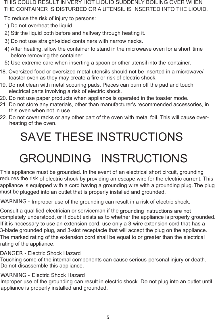  stand in the microwave oven for a short time     before removing the container. spoon or other utensil into the container.This appliance must be grounded. In the event of an electrical short circuit, groundingof electric shock by providing an escape wire for theappliance is equipped with a cord having a plugged into an outlet that is properly installed and grounded.GROUNDING   INSTRUCTIONSTHIS COULD RESULT IN VERY HOT LIQUID SUDDENLY BOILING OVER WHENTHE CONTAINER IS DISTURBED OR A UTENSIL IS INSERTED INTO THE LIQUID.To reduce the risk of injury to persons:1) Do not overheat the liquid.2) Stir the liquid both before and halfway through heating it.3) Do not use straight-sided containers with narrow necks.4) After heating, allow the container to5) Use extreme care when inserting agrounding wire with a grounding plug.reduces the risk electric current. This The plugWARNING - Improper use of the grounding can result in a risk of electric shock.Consult a qualified electrician or serviceman if the grounding instructions are not completely or if doubt exists as to whether the appliance is properly grounded.extension cord, use only a 3-wire extension cord that has aThe marked rating of the extension cord shall be equal to or greater than the electricalappliance.understood,If it is necessary to use an3-blade grounded plug, and 3-slot receptacle that will accept the plug on the appliance.rating of theElectric Shock HazardTouching some of the internal components can cause serious personal injury or death.disassemble this appliance.DANGER - Do notElectric Shock HazardImproper use of the grounding can result in electric shock. Do not plug into an outlet untilappliance is properly installed and grounded.WARNING -SA E THESE INSTRUCTIONSmust beV18. Oversized food or oversized metal utensils should not be inserted in a microwave/toaster oven as they may create a fire or risk of electric shock.19. Do not clean with metal scouring pads. Pieces can burn off the pad and touchelectrical parts involving a risk of electric shock.20. Do not use paper products when appliance is operated in the toaster mode.21. Do not store any materials, other than manufacturer&apos;s recommended accessories, inthis oven when not in use.22. Do not cover racks or any other part of the oven with metal foil. This will cause over-heating of the oven.5