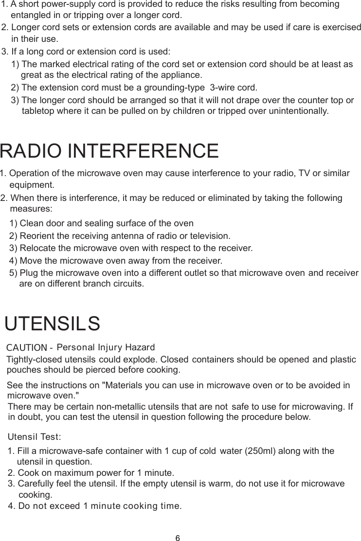 Personal Injury HazardTightly-closed utensils could explode. Closed containers should be opened and plasticpierced before cooking.Utensil Test:1. Fill a microwave-safe container with 1 cup of cold    water (250ml) along with the2. Cook on maximum power for 1 minute.3. Carefully feel the utensil. If the empty utensil is    warm, do not use it for microwave4. Do not exceed 1 minute cooking time.UTENSILSSee the instructions on &quot;Materials you can use in microwave oven or to be avoided inThere may be certain non-metallic utensils that are not safe to use for microwaving. Ifutensil in question following the procedure below.1. Operation of the microwave oven may cause interference to your radio, TV     or similar2. When there is interference, it may be reduced or eliminated by taking the    following    1) Clean door and sealing surface of the oven    2) Reorient the receiving antenna of radio or television.    3) Relocate the microwave oven with respect to the receiver.    4) Move the microwave oven away from the receiver.    5) Plug the microwave oven into a different outlet so that microwave ovenare on different branch circuits.RADIO INTERFERENCEequipment.measures:             and receiverCAUTION -pouches should bemicrowave oven.&quot;in doubt, you can test theutensil in question.cooking.1. A short power supply cord is provided to reduce the risks resulting from becoming    entangled in or tripping over a longer cord.2. Longer cord sets or extension cords are available and may be used if care is exercised    in their use.3. If a long cord or extension cord is used:   1) The marked electrical rating of the cord set or extension cord should be at least asgreat as the electrical rating of the appliance.    2) The extension cord must be a grounding-type  3-wire cord.    3) The longer cord should be arranged so that it will not drape over the counter top or        tabletop where it can be pulled on by children or tripped over unintentionally.-6